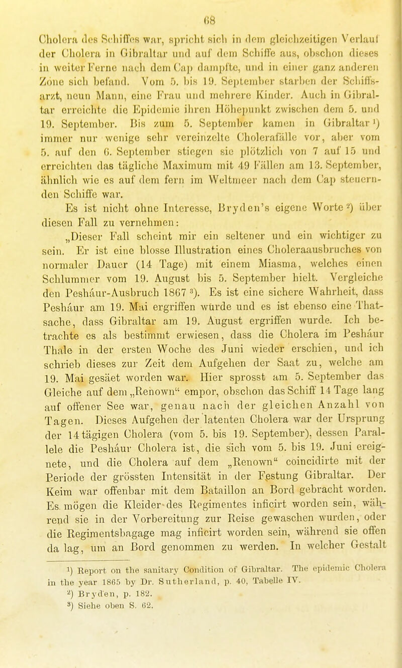 Ii8 Cholera des Schiffes war, spricht Sich in dem gleichzeitigen Verlaul der Cholera in Gibraltar und auf dem Schilfe aus, obschon dieses in weiter Ferne nach dem Cap dampfte, und in einer ganz anderen Zone sich befand. Vom 5. his 19. September starben der Schiffs- arzt, neun Mann, eine Frau und mehrere Kinder. Auch in Gibral- tar erreichte die Epidemie ihren Höhepunkt zwischen dem 5. und 19. September. Bis zum 5. September kamen in Gibraltar') immer nur wenige sehr vereinzelte Cholerafälle vor, aber vom ö. auf den 6. September stiegen sie plötzlich von 7 auf 15 und erreichten das tägliche Maximum mit 49 Fällen am 13. September, ähnlich wie es auf dem fern im Weltmeer nach dem Cap steuern- den Schiffe war. Es ist nicht ohne Interesse, Bryden's eigene Worte2) über diesen Fall zu vernehmen: „Dieser Fall scheint mir ein seltener und ein wichtiger zu sein. Er ist eine blosse Illustration eines Choleraausbruches von normaler Dauer (14 Tage) mit einem Miasma, welches einen Schlummer vom 19. August bis 5. September hielt. Vergleiche den Peshäur-Ausbruch 1867 3). Es ist eine sichere Wahrheit, dass Peshäur am 19. Mai ergriffen würde und es ist ebenso eine That- sache, dass Gibraltar am 19. August ergriffen wurde. Ich be- trachte es als bestimmt erwiesen, dass die Cholera im Peshäur Thale in der ersten Woche des Juni wieder erschien, und ich schrieb dieses zur Zeit dem Aufgehen der Saat zu, welche am 19. Mai gesäet worden war. Hier sprosst am 5. September das Gleiche auf dem „Renown empor, obschon das Schiff 14 Tage lang auf offener See war, genau nach der gleichen Anzahl von Tagen. Dieses Aufgehen der latenten Cholera war der Ursprung der Utägigen Cholera (vom 5. bis 19. September), dessen Paral- lele die Peshäur Cholera ist, die sich vom 5. bis 19. Juni ereig- nete, und die Cholera auf dem „Renown coincidirte mit der Periode der grössten Intensität in der Festung Gibraltar. Der Keim war offenbar mit dem Bataillon an Bord gebracht worden. Es. mögen die Kleider-des Regimentes inficirt worden sein, wäh- rend sie in der Vorbereitung zur Reise gewaschen wurden, oder die Regiraentsbagage mag inficirt worden sein, während sie offen da lag, um an Bord genommen zu werden. In welcher Gestalt !) Eeport on the sanitary Condition of Gibraltar. The epidemic Cholera in the year 1865 by Dr. Sutherland, p. 40, Tabelle IV. 2) Bryden, p. 182. 3) Siehe oben S. (52.