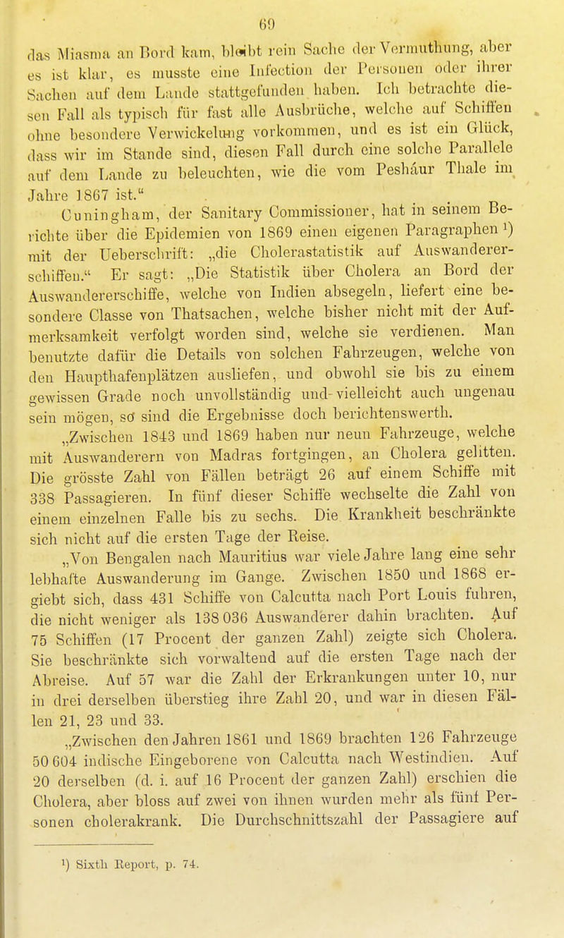 das Miasma an Bord kam, bleibt rein Sache der Vermuthung, aber es ist klar, es musste eine Infection der Personen oder ihrer Sachen auf dem Lande stattgefunden haben. Ich betrachte die- sen Fall als typisch für fast alle Ausbrüche, welche auf Schiffen ohne besondere Verwickelung vorkommen, und es ist ein Glück, dass wir im Stande sind, diesen Fall durch eine solche Parallele auf dem Lande zu beleuchten, wie die vom Peshäur Thale ini Jahre 1867 ist, Cuningham, der Sanitary Commissioner, hat in seinem Be- richte über die Epidemien von 1869 einen eigenen Paragraphen i) mit der Ueberschrift: „die Cholerastatistik auf Auswanderer- schiffen. Er sagt: „Die Statistik über Cholera an Bord der Auswandererschiffe, welche von Indien absegeln, liefert eine be- sondere Classe von Thatsachen, welche bisher nicht mit der Auf- merksamkeit verfolgt worden sind, welche sie verdienen. Man benutzte dafür die Details von solchen Fahrzeugen, welche von den Haupthafenplätzen ausliefen, und obwohl sie bis zu einem gewissen Grade noch unvollständig und-vielleicht auch ungenau sein mögeü, sö sind die Ergebnisse doch berichtenswerth. „Zwischen 1843 und 1869 haben nur neun Fahrzeuge, welche mit Auswanderern von Madras fortgingen, an Cholera gelitten. Die grösste Zahl von Fällen beträgt 26 auf einem Schiffe mit 338 Passagieren. In fünf dieser Schiffe wechselte die Zahl von einem einzelnen Falle bis zu sechs. Die Krankheit beschränkte sich nicht auf die ersten Tage der Reise. „Von Bengalen nach Mauritius war viele Jahre lang eine sehr lebhafte Auswanderung im Gange. Zwischen 1850 und 1868 er- giebt sich, dass 431 Schiffe von Calcutta nach Port Louis fuhren, die nicht weniger als 138 036 Auswanderer dahin brachten. Auf 75 Schiffen (17 Procent der ganzen Zahl) zeigte sich Cholera. Sie beschränkte sich vorwaltend auf die ersten Tage nach der Abreise. Auf 57 war die Zahl der Erkrankungen unter 10, nur in drei derselben überstieg ihre Zahl 20, und war in diesen Fäl- len 21, 23 und 33. „Zwischen den Jahren 1861 und 1869 brachten 126 Fahrzeuge 50 604 indische Eingeborene von Calcutta nach Westindien. Auf 20 derselben (d. i. auf 16 Procent der ganzen Zahl) erschien die Cholera, aber bloss auf zwei von ihnen wurden mehr als fünf Per- sonen cholerakrank. Die Durchschnittszahl der Passagiere auf