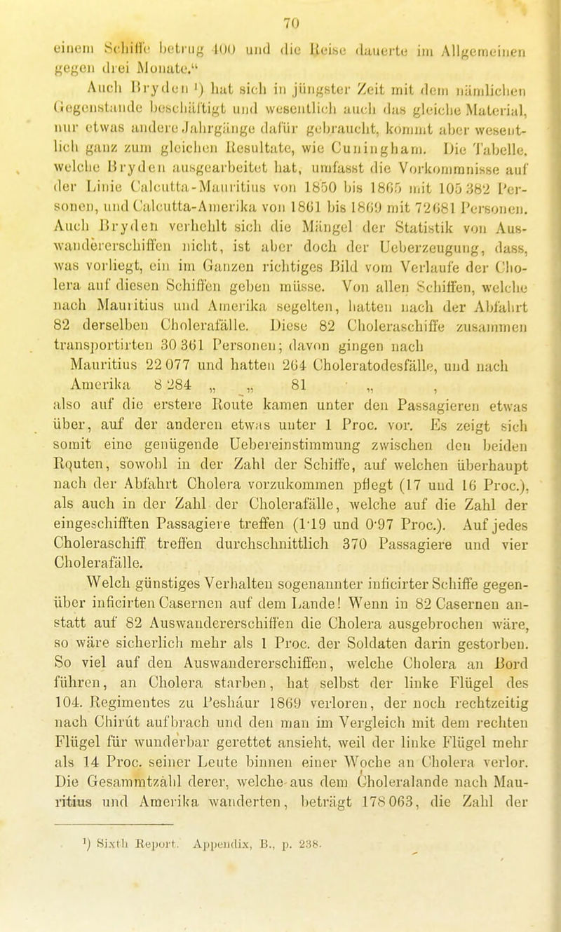 einem Schiffe betrug 100 und die Heise dauerte im Allgemeinen gegen drei Monate. Auch Rryden ') hat sieh in jüngster Zeit mit dem nämlichen Gegenstände beschäftigt und wesentlich auch das gleiche Material, nur etwas andere Jahrgänge dafür gehraucht, kömmt aber wesent- lich ganz zum gleichen Resultate, wie Cuningharn. Die Tabelle, welche Rryden ausgearbeitet hat, umfässt die Vorkommnisse auf der Linie Calcutta-Mauritiiis von 1850 bis 1805 mit 105 382 Per- sonen, und Calcutta-Amerika von 1801 bis 1809 mit 72081 Personen. Auch Rryden verhehlt sich die Mängel der Statistik von Aus- wandererschiffen nicht, ist aber doch der Ueberzeugung, dass, was vorliegt, ein im Ganzen richtiges Rild vom Verlaufe der Cho- lera auf diesen Schiffen geben müsse. Von allen Schiffen, welche nach Mauritius und Amerika segelten, hatten nach der Abfahrt 82 derselben Choleratalle. Diese 82 Choleraschiff'e zusammen transportirten 30 301 Personen; davon gingen nach Mauritius 22 077 und hatten 204 Choleratodesfälle, und nach Amerika 8 284 „ „ 81 „ , also auf die erstere Route kamen unter den Passagieren etwas über, auf der anderen etwas unter 1 Proc. vor. Es zeigt sich somit eine genügende Uebereinstimmung zwischen den beiden Rquten, sowohl in der Zahl der Schiffe, auf welchen überhaupt nach der Abfahrt Cholera vorzukommen pflegt (17 und 10 Proc.), als auch in der Zahl der Cholerafälle, welche auf die Zahl der eingeschifften Passagiere treffen (1-19 und 0'97 Proc). Auf jedes Choleraschiff treffen durchschnittlich 370 Passagiere und vier Cholerafälle. Welch günstiges Verhalten sogenannter inticirter Schiffe gegen- über inficirtenCasernen auf dem Lande! Wenn in 82 Casernen an- statt auf 82 Auswandererschiffen die Cholera ausgebrochen wäre, so wäre sicherlich mehr als 1 Proc. der Soldaten darin gestorben. So viel auf den Auswandererschiffen, welche Cholera an Rord führen, an Cholera starben, hat selbst der linke Flügel des 104. Regimentes zu Peshäur 1809 verloren, der noch rechtzeitig nach Chirüt aufbrach und den man im Vergleich mit dem rechten Flügel für wunderbar gerettet ansieht, weil der linke Flügel mehr als 14 Proc. seiner Leute binnen einer Woche an Cholera verlor. Die Gesammtzähl derer, welche aus dem Choleralande nach Mau- ritius und Amerika wanderten, beträgt 178 003, die Zahl der ]j Si.xlli Report. Appendix, K., p. 238.