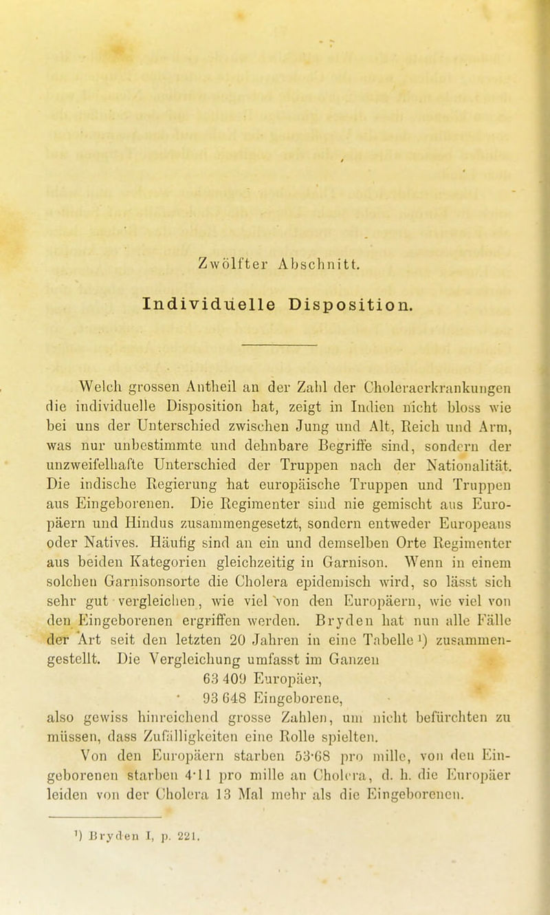Individuelle Disposition. Welch grossen Antheil an der Zahl der Choleraerkrankuiigen die individuelle Disposition hat, zeigt in Indien nicht bloss wie bei uns der Unterschied zwischen Jung und Alt, Reich und Arm, was nur unbestimmte und dehnbare Begriffe sind, sondern der unzweifelhafte Unterschied der Truppen nach der Nationalität. Die indische Regierung hat europäische Truppen und Truppen aus Eingeborenen. Die Regimenter sind nie gemischt aus Euro- päern und Hindus zusammengesetzt, sondern entweder Europeans oder Natives. Häufig sind an ein und demselben Orte Regimenter aus beiden Kategorien gleichzeitig in Garnison. Wenn in einem solchen Garnisonsorte die Cholera epidemisch wird, so lässt sich sehr gut vergleichen, wie viel von den Europäern, wie viel von den Eingeborenen ergriffen werden. Bryden hat nun alle Fälle der Art seit den letzten 20 Jahren in eine Tabelle l) zusammen- gestellt. Die Vergleichung umfasst im Ganzen 63 409 Europäer, 93 648 Eingeborene, also gewiss hinreichend grosse Zahlen, um nicht befürchten zu müssen, dass Zufälligkeiten eine Rolle spielten. Von den Europäern starben 53-68 pro millc, von den Ein- geborenen starben 4-11 pro mille an Cholera, d. h. die Europäer leiden von der Cholera 13 Mal mehr als die Eingeborenen.