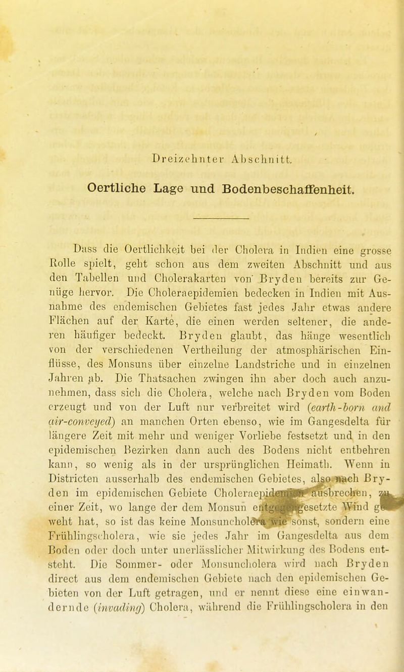Dreizehnter Abschnitt. Oertliche Lage und Bodenbeschaffenheit, Dass die Oertlichkeit bei der Cholera in Indien eine grosse Rolle spielt, geht schon aus dem zweiten Abschnitt und aus den Tabellen und Cholerakarten von' Bryden bereits zur Ge- nüge hervor. Die Choleraepidemien bedecken in Indien mit Aus- nahme des endemischen Gebietes fast jedes Jahr etwas andere Flächen auf der Karte, die einen werden seltener, die ande- ren häufiger bedeckt. Bryden glaubt, das hänge wesentlich von der verschiedenen Vertheilung der atmosphärischen Ein- flüsse, des Monsuns über einzelne Landstriche und in einzelnen Jahren ab. Die Thatsachen zwingen ihn aber doch auch anzu- nehmen, dass sich die Cholera, welche nach Bryden vom Boden erzeugt und von der Luft nur verbreitet wird (earth-born and air-conveyed) an manchen Orten ebenso, wie im Gangesdelta für längere Zeit mit mehr und weniger Vorliebe festsetzt und in den epidemischen Bezirken dann auch des Bodens nicht entbehren kann, so wenig als in der ursprünglichen Heimath. Wenn in Districten ausserhalb des endemischen Gebietes, also •nach Bry- den im epidemischen Gebiete Choleraein^^BTOusbrechen, einer Zeit, wo lange der dem Monsun entgegdfeesetzte Wind gH weht hat, so ist das keine MonsnncholeYa wie sonst, sondern eine Frühlingscholera, wie sie jedes Jahr im Gangesdelta aus dem Boden oder doch unter unerlässlicher Mitwirkung des Bodens ent- steht. Die Sommer- oder Monsuncholera wird nach Bryden direct aus dem endemischen Gebiete nach den epidemischen Ge- bieten von der Luft getragen, und er nennt diese eine einwan- dernde (irwadmg) Cholera, während die Frühlingscholera in den