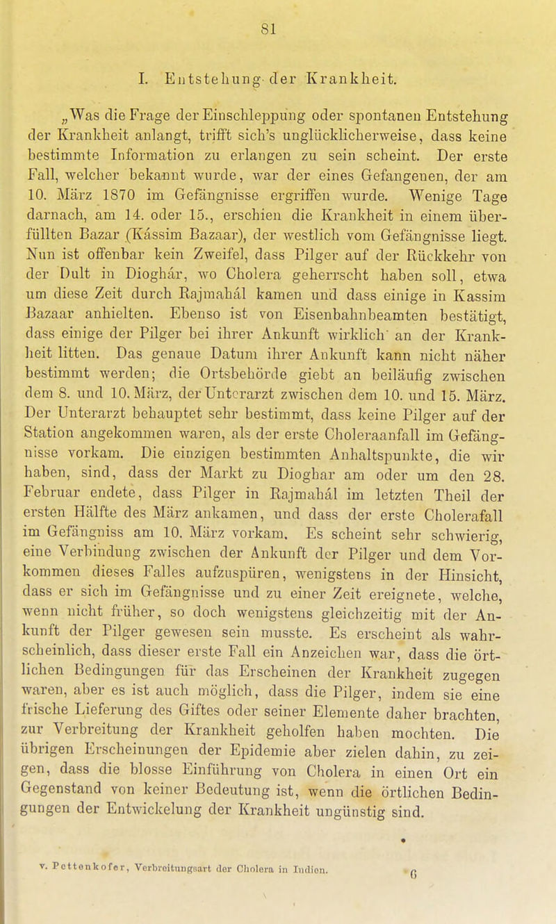 I. Entstehung-der Krankheit. „Was die Frage der Einschleppung oder spontanen Entstehung der Krankheit anlangt, trifft sich's unglücklicherweise, dass keine bestimmte Information zu erlangen zu sein scheint. Der erste Fall, welcher bekannt wurde, war der eines Gefangenen, der am 10. März 1870 im Gefängnisse ergriffen wurde. Wenige Tage darnach, am 14. oder 15., erschien die Krankheit in einem über- füllten Bazar (Kässim Bazaar), der westlich vom Gefängnisse liegt. Nun ist offenbar kein Zweifel, dass Pilger auf der Rückkehr von der Dult in Dioghär, wo Cholera geherrscht haben soll, etwa um diese Zeit durch Rajmahäl kamen und dass einige in Kassim Bazaar anhielten. Ebenso ist von Eisenbahnbeamten bestätigt, dass einige der Pilger bei ihrer Ankunft wirklich' an der Krank- heit litten. Das genaue Datum ihrer Ankunft kann nicht näher bestimmt werden; die Ortsbehörde giebt an beiläufig zwischen dem 8. und 10. März, der Unterarzt zwischen dem 10. und 15. März. Der Unterarzt behauptet sehr bestimmt, dass keine Pilger auf der Station angekommen waren, als der erste Choleraanfall im Gefäng- nisse vorkam. Die einzigen bestimmten Anhaltspunkte, die wir haben, sind, dass der Markt zu Dioghar am oder um den 28. Februar endete, dass Pilger in Rajmahäl im letzten Theil der ersten Hälfte des März ankamen, und dass der erste Cholerafall im Gefängniss am 10. März vorkam. Es scheint sehr schwierig, eine Verbindung zwischen der Ankunft der Pilger und dem Vor- kommen dieses Falles aufzuspüren, wenigstens in der Hinsicht, dass er sich im Gefängnisse und zu einer Zeit ereignete, welche, wenn nicht früher, so doch wenigstens gleichzeitig mit der An- kunft der Pilger gewesen sein musste. Es erscheint als wahr- scheinlich, dass dieser erste Fall ein Anzeichen war, dass die ört- lichen Bedingungen für das Erscheinen der Krankheit zugegen waren, aber es ist auch möglich, dass die Pilger, indem sie eine frische Lieferung des Giftes oder seiner Elemente daher brachten zur Verbreitung der Krankheit geholfen haben mochten. Die übrigen Erscheinungen der Epidemie aber zielen dahin, zu zei- gen, dass die blosse Einführung von Cholera in einen Ort ein Gegenstand von keiner Bedeutung ist, wenn die örtlichen Bedin- gungen der Entwicklung der Krankheit ungünstig sind. v. Pcttonkofer, VcrbrcitmiRFiart dor Cholera in Indien. 6