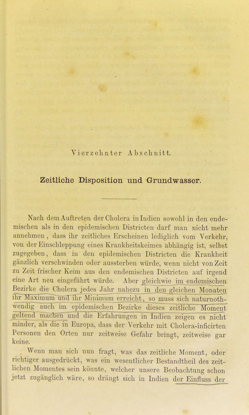 Vierzehnter Abschnitt. Zeitliche Disposition und Grundwasser. Nach dem Auftreten der Cholera in Indien sowohl in den ende- mischen als in den epidemischen Districten darf man nicht mehr annehmen , dass ihr zeitliches Erscheinen lediglich vom Verkehr, von der Einschleppung eines Krankheitskeimes abhängig ist, selbst zugegeben, dass in den epidemischen Districten die Krankheit gänzlich verschwinden oder aussterben würde, wenn nicht von Zeit zu Zeit frischer Keim aus den endemischen Districten auf irgend eine Art neu eingeführt würde. Aber gleichwie im endemischeii Bezirke die Cholera jedej^Jajir jmhezu in_den gleichen Monaten ihr MaximünTuntnEr Minimum erreicht, sojrtuss sich naturnoth- wendig auch im^epidemischen Bezirke dieses zeitliche Moment geltend machen und die Erfahrungen in Indien zeigen es nicht minder, als die in Europa, dass der Verkehr mit Cholera-inficirten Personen den Orten nur zeitweise Gefahr bringt, zeitweise gar keine. Wenn man sich nun fragt, was das zeitliche Moment, oder richtiger ausgedrückt, was ein wesentlicher Bestandtheil des zeit- lichen Momentes sein könnte, welcher unsere Beobachtung schon jetzt zugänglich wäre, so drängt sich in Indien der Einfluss der