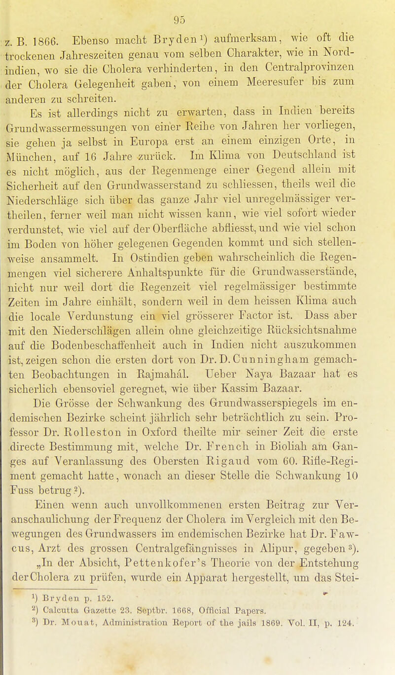 z.B. 1866. Ebenso macht Bryden1) aufmerksam, wie oft die trockenen Jahreszeiten genau vom selben Charakter, wie in Nord- indien, wo sie die Cholera verhinderten, in den Centraiprovinzen der Cholera Gelegenheit gaben, von einem Meeresufer bis zum anderen zu schreiten. Es ist allerdings nicht zu erwarten, dass in Indien bereits Grundwassermessungen von einer Reihe von Jahren her vorliegen, sie gehen ja selbst in Europa erst an einem einzigen Orte, in München, auf 16 Jahre zurück. Im Klima von Deutschland ist es nicht möglich, aus der Regenmenge einer Gegend allein mit Sicherheit auf den Grundwasserstand zu schliessen, tbeils weil die Niederschläge sich über das ganze Jahr viel unregelmässiger ver- theilen, ferner weil man nicht wissen kann, wie viel sofort wieder verdunstet, wie viel auf der Oberfläche abfliesst, und wie viel schon im Boden von höher gelegenen Gegenden kommt und sich stellen- weise ansammelt. In Ostindien geben wahrscheinlich die Regen- mengen viel sicherere Anhaltspunkte für die Grund Wasserstände, nicht nur weil dort die Regenzeit viel regelmässiger bestimmte Zeiten im Jahre einhält, sondern weil in dem heissen Klima auch die locale Verdunstung ein viel grösserer Factor ist. Dass aber mit den Niederschlägen allein ohne gleichzeitige Rücksichtsnahme auf die Bodenbeschaffenheit auch in Indien nicht auszukommen ist,zeigen schon die ersten dort von Dr.D.Cunningham gemach- ten Beobachtungen in Rajmahäl. Ueber Naja Bazaar hat es sicherlich ebensoviel geregnet, wie über Kassim Bazaar. Die Grösse der Schwankung des Grundwasserspiegels im en- demischen Bezirke scheint jährlich sehr beträchtlich zu sein. Pro- fessor Dr. Rolleston in Oxford theilte mir seiner Zeit die erste directe Bestimmung mit, welche Dr. Erench in Bioliah am Gan- ges auf Veranlassung des Obersten Rigaud vom 60. Rifle-Regi- ment gemacht hatte, wonach an dieser Stelle die Schwankung 10 Fuss betrug.2). Einen wenn auch unvollkommenen ersten Beitrag zur Ver- anschaulichung der Frequenz der Cholera im Vergleich mit den Be- wegungen des Grundwassers im endemischen Bezirke hat Dr. Faw- cus, Arzt des grossen Centraigefängnisses in Alipur, gegeben3). „In der Absicht, Pettenkofer's Theorie von der Entstehung der Cholera zu prüfen, wurde ein Apparat hergestellt, um das Stei- *) Bryden p. 152. 2) Calcutta Gazette 23. Septbr. 1668, Offlcial Papers. 3) Dr. Mouat, Administration Beport of tbe jails 1869. Vol. II, p. 124.