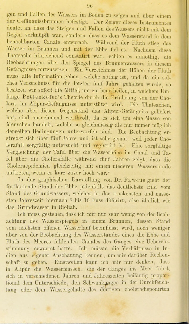 gen und Fallen des Wassers im Boden zu zeigen und über einen} der Gefängnissbrunnen befestigt. Der Zeiger dieses Instrumentes deutet an, dass das Steigen und Fallen des Wassers nicht mit dem Regen verknüpft war, sondern dass es dem Wasserstand in dem benachbarten Canale entsprach. Während der Fluth stieg das Wasser im Brunnen und mit der Ebbe fiel es. Nachdem diese Thatsache hinreichend constatirt war, schien es unnöthig, die Beobachtungen über den Spiegel des Brunnenwassers in diesem Gefängnisse fortzusetzen. Ein Verzeichniss der Höhen der Fluth muss alle Information geben, welche nöthig ist, und da ein sol- ches Verzeichniss für die letzten fünf Jahre gehalten wurde, so besitzen wir sofort die Mittel, um zu beurtheilen, in welchem Um- fange Pettenkofer's Theorie durch die Erfahrung von der Cho- lera im Alipur-Gefängnisse unterstützt wird. Die Thatsachen, welche über diesen Gegenstand das Alipur-Gefängniss geliefert hat, sind ausnehmend werthvoll, da es sich um eine Masse von Menschen handelt, welche so gleichmässig als nur immer möglich denselben Bedingungen unterworfen sind. Die Beobachtung er- streckt sich über fünf Jahre und ist sehr genau, weil jeder Cho- lerafall sorgfältig untersucht und registrirt ist. Eine sorgfältige Vergleichung der Tafel über die Wasserhöhe im Canal und Ta- fel über die Cholerafälle während fünf Jahren zeigt, dass die Choleraepidemien gleichzeitig mit einem niederen Wasserstande auftreten, wenn er kurz zuvor hoch war. •In >der graphischen Darstellung von Dr. Fawcus giebt der fortlaufende Stand der Ebbe jedenfalls das deutlichste Bild vom Stand des Grundwassers, welcher in der trockensten und nasse- sten Jahreszeit hiernach 8 bis 10 Fuss differirt, also ähnlich wie das Grundwasser in Bioliah. Ich muss gestehen, dass ich mir nur sehr wenig von der Beob- achtung des Wasserspiegels in einem Brunnen, dessen Stand vom nächsten offenen Wasserlauf beeinflusst wird, noch weniger aber von der Beobachtung des Wasserstandes eines die Ebbe und Fluth des Meeres fühlenden Canales des Ganges eine Ueberein- stimmung erwartet hätte. Ich müsste die Verhältnisse in In- dien aus eigener Anschauung kennen, um mir darüber Rechen- schaft zu geben. Einstweilen kann ich mir nur denken, dass in Alipür die Wassermassen, die der Ganges ins Meer führt, sich in verschiedenen Jahren und Jahreszeiten beiläufig propor- tional dem Unterschiede, den Schwankungen in der Durchfeuch- tung oder dem Wassergehalte des dortigen choleradisponirten
