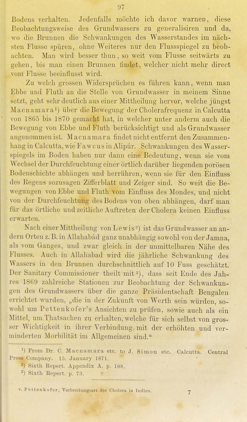 Bodens verhalten. Jedenfalls rnöclite ich davor warnen, diese Beobachtnngsweise des Grundwassers zu generalisiren und da, wo die Brunnen. die Schwankungen des Wasserstandes im näch- sten Flusse spüren, ohne Weiteres nur den Flussspiegel zu beob- achten. Man wird besser thun, so weit vom Flusse seitwärts zu gehen, bis man einen Brunnen findet, welcher nicht mehr direct vom Flusse beeinflusst wird. Zu welch grossen Widersprüchen es führen kann, wenn man Ebbe und Fluth an die Stelle von Grundwasser in meinem Sinne setzt, geht sehr deutlich aus einer Mittheilung hervor, welche jüngst Macnamara1) über che Bewegung der Cholerafrequenz in Calcutta von 1865 bis 1870 gemacht hat, in welcher unter anderm auch die Bewegung von Ebbe und Fluth berücksichtigt und als Grundwasser angenommen ist. Macnamara findet nicht entfernt den Zusammen- hang in Calcutta, wie Faw cus in Alipür. Schwankungen des Wasser- spiegels im Boden haben nur dann eine Bedeutung, wenn sie vom Wechsel der Durchfeuchtung einer örtlich darüber liegenden porösen Bodenschichte abhängen und herrühren, wenn sie für den Einfluss des Regens sozusagen Zifferblatt und Zeiger sind. So weit die Be- wegungen von Ebbe und Fluth vom Einfluss des Mondes, und nicht von der Durchfeuchtung des Bodens von oben abhängen, darf man für das örtliche und zeitliche Auftreten der Cholera keinen Einfluss erwarten. Nach einer Mittheilung von Lewis2) ist das Grundwasser an an- dern Orten z. B. in Allahabäd ganz unabhängig sowohl von der Jamna, als vom Ganges, und zwar gleich in der unmittelbaren Nähe des Flusses. Auch in Allahabad wird die jährliche Schwankung des Wassers in den Brunnen durchschnittlich auf 10 Fuss geschätzt. Der Sanitary Commissioner theilt mit3), dass seit Ende des Jah- res 1869 zahlreiche Stationen zur Beobachtung der Schwankun- gen des Grundwassers über die ganze Präsidentschaft Bengalen errichtet wurden, „die in der Zukunft von Werth sein würden, so- wohl um Pettenkofer's Ansichten zu prüfen, sowie auch als ein Mittel, um Thatsachen zu erhalten, welche für sich selbst von gros- ser Wichtigkeit in ihrer Verbindung mit der erhöhten und ver- minderten Morbilität im Allgemeinen sind. l) From Dr. C. Macnamara etc. to J. Simon etc. Calcutta. Central l'i-css Company. i.r>. January 1871. ™ Sixtii Repert. Appendix A. p. 168. 3) Sixth Repert. p. 73. v. Pettenkofer, Verbreitungsnrt der Cholera in Indien. 7