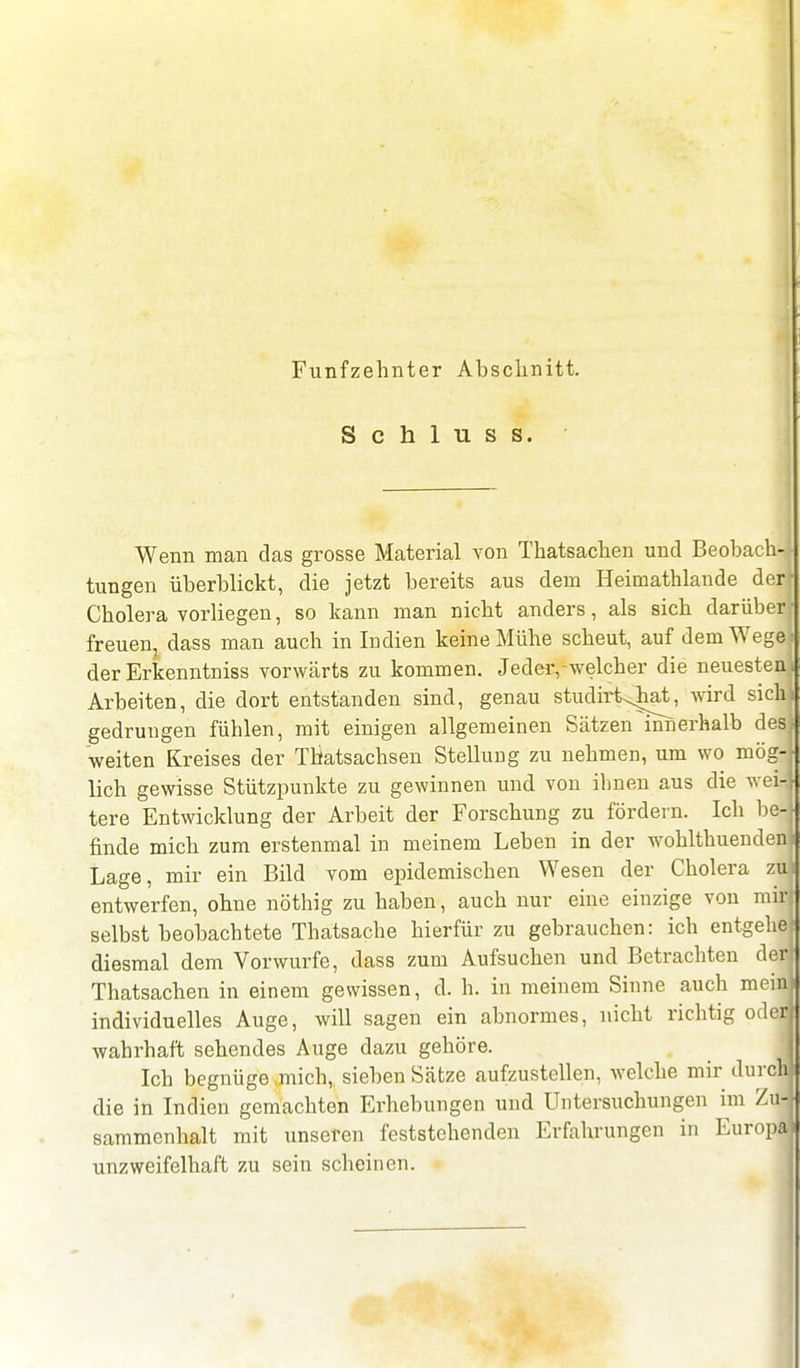 Fünfzehnter Abschnitt. S c h 1 u s s. Wenn man das grosse Material von Thatsachen und Beobach- tungen überblickt, die jetzt bereits aus dem Heimathlande der! Cholera vorliegen, so kann man nicht anders, als sich darüberj freuen, dass man auch in Indien keine Mühe scheut, auf dem Wege) der Erkenntniss vorwärts zu kommen. Jedeiywelcher die neuesten^ Arbeiten, die dort entstanden sind, genau studirt^hat, wird sichj gedrungen fühlen, mit einigen allgemeinen Sätzen innerhalb desl weiten Kreises der Thatsachsen Stellung zu nehmen, um wo mög- lich gewisse Stützpunkte zu gewinnen und von ihnen aus die wei- tere Entwicklung der Arbeit der Forschung zu fördern. Ich be-J finde mich zum erstenmal in meinem Leben in der wohlthuenden Lage, mir ein Bild vom epidemischen Wesen der Cholera zu] entwerfen, ohne nöthig zu haben, auch nur eine einzige von ml selbst beobachtete Thatsache hierfür zu gebrauchen: ich entgehe diesmal dem Vorwurfe, dass zum Aufsuchen und Betrachten der] Thatsachen in einem gewissen, d. h. in meinem Sinne auch meid individuelles Auge, will sagen ein abnormes, nicht richtig odej wahrhaft sehendes Auge dazu gehöre. I Ich begnüge ,mich, sieben Sätze aufzustellen, welche mir durchj die in Indien gemachten Erhebungen und Untersuchungen im Ziffl sammenhalt mit unseren feststehenden Erfahrungen in Europd unzweifelhaft zu sein scheinen.