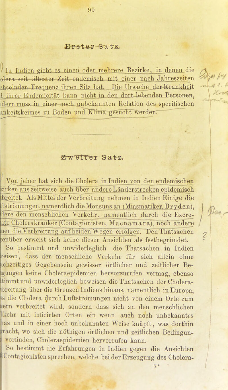 ) Tn TriflipTi gip.M p.s einen oder; mehrere Bezirke, in d£agn_die >>lera seit ältester Zeit endemisch mit einer nach Jahreszeiten Jiselnden Frequenz ihren Sitz hat. Die Ursache der Krankheit l ihrer Endemicität kann nicht, in den dort lebenden Personen, dern muss in einer noch unbekannten Relation des specifischen mkeitskeimes zu Boden und Klima gesucht werden. Erz? elt er Sat-z, ' Von jeher hat sich die Cholera in Indien von den endemischen wirken aus zeitweise auch über andere Länderstrecken epidemisch breitet. Als Mittel der Verbreitung nehmen in Indien Einige die ^Strömungen, namentlich die Monsuns an (Miasmatiker, Bryden), lere den menschlichen Verkehr, namentlich durch die Excre- rte Cholerakranker (Contagionisten, Macnamara), noch andere ;en die Verbreitung auf beiden Wegen erfolgen. Den Thatsachen enüber erweist sich keine dieser Ansichten als festbegründet. So bestimmt und unwiderleglich die Thatsachen in Indien reisen, dass der menschliche Verkehr für sich allein ohne chzeitiges Gegebensein gewisser örtlicher und zeitlicher Be- dungen keine Choleraepidemien hervorzurufen vermag, ebenso timmt und unwiderleglich beweisen die Thatsachen der Cholera- ucitung über die Grenzen Indiens hinaus, namentlich in Europa, s die Cholera durch Luftströmungen nicht von einem Orte zum ern verbreitet wird, sondern dass sich an den menschlichen »kehr mit inficirten Orten ein wenn auch noch unbekanntes ras und in einer noch unbekannten Weise knüpft, was dorthin rächt, wo sich die nöthigen örtlichen und zeitlichen Bedingun- vorfinden, Choleraepidemien hervorrufen kann. So bestimmt die Erfahrungen in Indien gegen die Ansichten Contagionisten sprechen, welche bei der Erzeugung des Cholera-