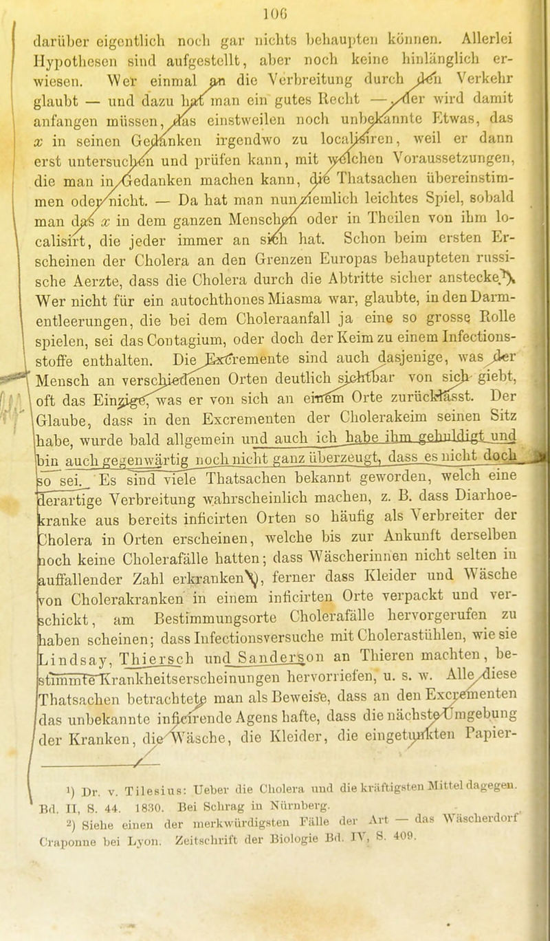 darüber eigentlich noch gar nichts behaupten können. Allerlei Hypothesen sind aufgestellt, aber noch keine hinlänglich er- wiesen. Wer einmal an die Verbreitung durch den Verkehr glaubt — und dazu ktman ein gutes Recht —yüev wird damit anfangen müssen, ydas einstweilen noch unbekannte Etwas, das x in seinen Gedanken irgendwo zu localj^iren, weil er dann erst untersuchen und prüfen kann, mit welchen Voraussetzungen, die man in/Gedanken machen kann, die Thatsachen übereinstim- men odei/nicht. — Da hat man nuivziemlich leichtes Spiel, sobald man das x in dem ganzen Menschen oder in Theilen von ihm lo- calisirt, die jeder immer an stfm hat. Schon beim ersten Er- scheinen der Cholera an den Grenzen Europas behaupteten russi- sche Aerzte, dass die Cholera durch die Abtritte sicher anstecke^ Wer nicht für ein autochthones Miasma war, glaubte, in den Darm- entleerungen, die bei dem Choleraanfall ja eine so grosse Rolle spielen, sei das Contagium, oder doch der Keim zu einem Infections- stoffe enthalten. DieExtfremente sind auch dasjenige, was^der Mensch an verschiedenen Orten deutlich sjßhfbar von sich giebt, \ oft das Ein^ig<was er von sich an einem Orte zurücHasst. Der (Glaube, dass in den Escrementen der Cholerakeim seinen Sitz Ihabe, wurde bald allgemein unJjiuch_Jch_liaM^ bin auch geaen\vjrtigjjQch nicht ganz überzeugt, dass_es nicht doch_ so sei. Es sind viele Thatsachen bekannt geworden, welch eine 'derartige Verbreitung wahrscheinlich machen, z. B. dass Diarhoe- tranke aus bereits inficirten Orten so häufig als Verbreiter der Cholera in Orten erscheinen, welche bis zur Ankunft derselben aoch keine Cholerafälle hatten; dass Wäscherinnen nicht selten in auffallender Zahl erkranken\, ferner dass Kleider und Wäsche von Cholerakranken in einem inficirten Orte verpackt und ver- schickt, am Bestimmungsorte Cholerafälle hervorgerufen zu haben scheinen; dass Infectionsversuche mit Cholerastühlen, wie sie Lindsay, TJne_rsch unc]_Sajiderson an Thieren machten, be- stMmfrKrankheitserscheinungen hervorriefen, u. s. w. Alle/diese Thatsachen betrachte^ man als Beweise, dass an den Expedienten das unbekannte infieirende Agens hafte, dass die nächste^Jmgebung der Kranken, die^Wäsche, die Kleider, die eingetunkten Papier- ') Dr. v. Tilesius: Ueber die Cholera und die kräftigsten Mittel dagegen. Bd II, 8. 44. 1830. Bei Schräg in Nürnberg. 2) Siehe einen der merkwürdigsten Fälle der Art - das Wäscherdorf Craponne bei Lyon. Zeitschrift der Biologie Bd. IV, S. 409.