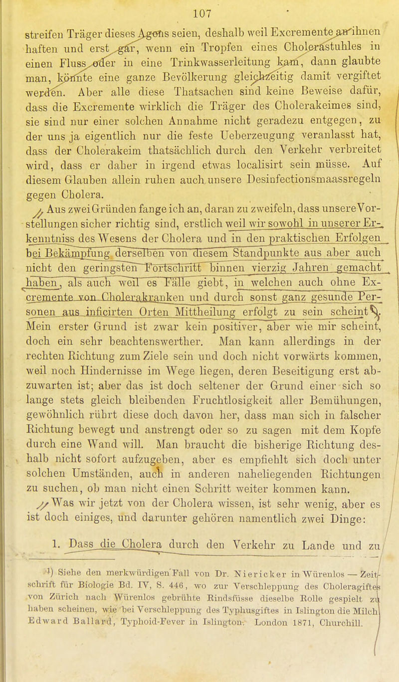 streifen Träger dieses^gens seien, deshalb weil Excrementejurthnen haften und erst^gäl^wenn ein Tropfen eines Cholerastuhles in einen Fluss^Ter in eine Trinkwasserleitung kanl^ dann glaubte man, könnte eine ganze Bevölkerung gleichzeitig damit vergiftet wepden. Aber alle diese Thatsachen sind keine Beweise dafür, dass die Excremente wirklich die Träger des Cholerakeimes sind, sie sind nur einer solchen Annahme nicht geradezu entgegen, zu der uns ja eigentlich nur die feste Ueberzeugung veranlasst hat, dass der Ckolerakeim thatsächlich durch den Verkehr verbreitet wird, dass er daher in irgend etwas localisirt sein müsse. Auf diesem Glauben allein ruhen auch, unsere Desinfectionsmaassregeln gegen Cholera. Aus zwei Gründen fange ich an, daran zu zweifeln, dass unsere Vor- stellungen sicher richtig sind, erstlich weil wir sowohl in unserer Er- kenntniss des Wesens der Cholera und in den praktischen Erfolgen bei B^Mmpfirngderselben von diesem Standpunkte aus aber auch nicht den ge^ingste^r^^tscEnirnjirinen vierzig Jahren gemacht ^häBeS, als auch~weiT es Fälle giebt, in welchen auch ohne Ex- cj2griiflrit,p. vnn Chnlßr^kiajiken und durch_songt_^ajr^gesundenPer7 sonen aus inficirten Orten Mitteilung erfolgt zu sein scheint^. Mein erster Grund ist zwar kein positiver, aber wie mir scheint, doch ein sehr beachtenswerter. Man kann allerdings in der rechten Richtung zum Ziele sein und doch nicht vorwärts kommen, weil noch Hindernisse im Wege liegen, deren Beseitigung erst ab- zuwarten ist; aber das ist doch seltener der Grund einer sich so lange stets gleich bleibenden Fruchtlosigkeit aller Bemühungen, gewöhnlich rührt diese doch davon her, dass man sich in falscher Richtung bewegt und anstrengt oder so zu sagen mit dem Kopfe durch eine Wand will. Man braucht die bisherige Richtung des- halb nicht sofort aufzugeben, aber es empfiehlt sich doch unter solchen Umständen, auch in anderen naheliegenden Richtungen zu suchen, ob man nicht einen Schritt weiter kommen kann. ^/Was wir jetzt von der Cholera wissen, ist sehr wenig, aber es ist doch einiges, und darunter gehören namentlich zwei Dinge: 1. Dass die Cholera durch den Verkehr zu Lande und zu l) Siehe den merkwürdigen'Fall von Dr. Niericker inWürenlos — Zeit- schrift für Biologie Bd. IV, S. 446, wo zur Verschleppung des Choleragiftes von Zürich nach Würenlos gebrühte Eindsfüsse dieselbe Bolle gespielt zu haben scheinen, wi<: hei Verschleppung des Typhusgiftes in Islington die Milchl Edward Ballard, Typhoid-Fever in Isliugton. London 1871, Churchill. I
