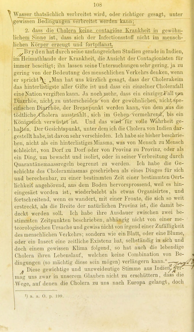 h)6 Wasser thatsäohlieh verbreitet wird, oder richtiger gesagt, unter gewissen BecHngungen verbreitet werdwkann; 2. dass die Cholera keine contagiöse Krankheit_in gewöhn- lichem Sinne ist, dass sich der Infectionsstoff nicht im mensch- ^ip^ejiJ[^rper_^zeujtjmd^ortpflan^ Bry den hat durch seine umfangreichen Studien gerade in Indien, im Ileimathlande der Krankheit, die Ansicht der Contagionisten für immer beseitigt; ihn lassen seine Untersuchungen sehr gering, ja zu gering von der Bedeutung des menschlichen Verkehrs denken, wenn er spricht^ „Man hat uns kürzlich gesagt, dass der Cholerakeim das hinterlistigste aller Gifte ist und dass ein einzelner Cholerafall eine Nation vergiften kann. Ja nochnrehr, dass ein einzigcpF all ypn Diarrhöe, nicht zu unterscheiden^von der gewöhnlichen, nicht spe- cifischen Diamiöe, der Brennpunkt werden kann<von dem aus die tödtliche/Cholera aussjiranlt, sich im Gehen/vermehrend^ bis ein Königreich verwüst&tist. Und das wipdtür volle Wahrheit ge- hajjben. Der Gesichtspunkt, unter dem ich die Cholera von Indien dar- gestellt habe, ist davon sehr verschieden. Ich habe sie bisher beschrie- ben, nicht als ein hinterlistiges Miasma, was von Mensch zu Mensch schleicht, von Dorf zu Dorf oder von Provinz zu Provinz, oder als ein Ding, um bewacht und isolirt, oder in seiner Verbreitung durch Quarantänemaassregeln begrenzt zü werden. Ich habe die Ge- schichte des Choleramiasmas geschrieben als eines Dinges für sich und berechenbar, zu einer bestimmten Zeit einer bestimmten Oert- lichkeif angehörend, aus dem Boden hervorsprossend, weil es hin- eingesäet worden ist, wiederbelebt als etwas Organisirtes, und fortschreitend, wenn es wandert, mit einer Fronte, die sich so weit erstreckt, als die Breite der natürlichen Provinz ist, die damit be- deckt werden soll. Ich habe ihre Ausdauer zwischen zwei be- stimmten Zeitpunkten beschrieben, abhängig nicht von einer me- teorologischen Ursache und gewiss nicht von irgend einer Zufälligkeit des menschlichen Verkehrs; sondern wie ein Blatt, oder eine Blume, oder ein Insect eine zeitliche Existenz hat, selbständig in sich und doch einem gewissen Klima folgend, so hat auch die lebendige Cholera ihren Lebenslauf, welchen keine Combination von Be- j dingungen (so mächtig diese sein mögen) verlängern kann.-^-feg^k j Diese gewichtige und unzweideutige Stimme aus Indien^jyBf^ 7 mag uns zwar in unserem Glauben nicht zu erschüttern, dass die Wege, auf denen die Cholera zu uns nach Europa gelangt, doch