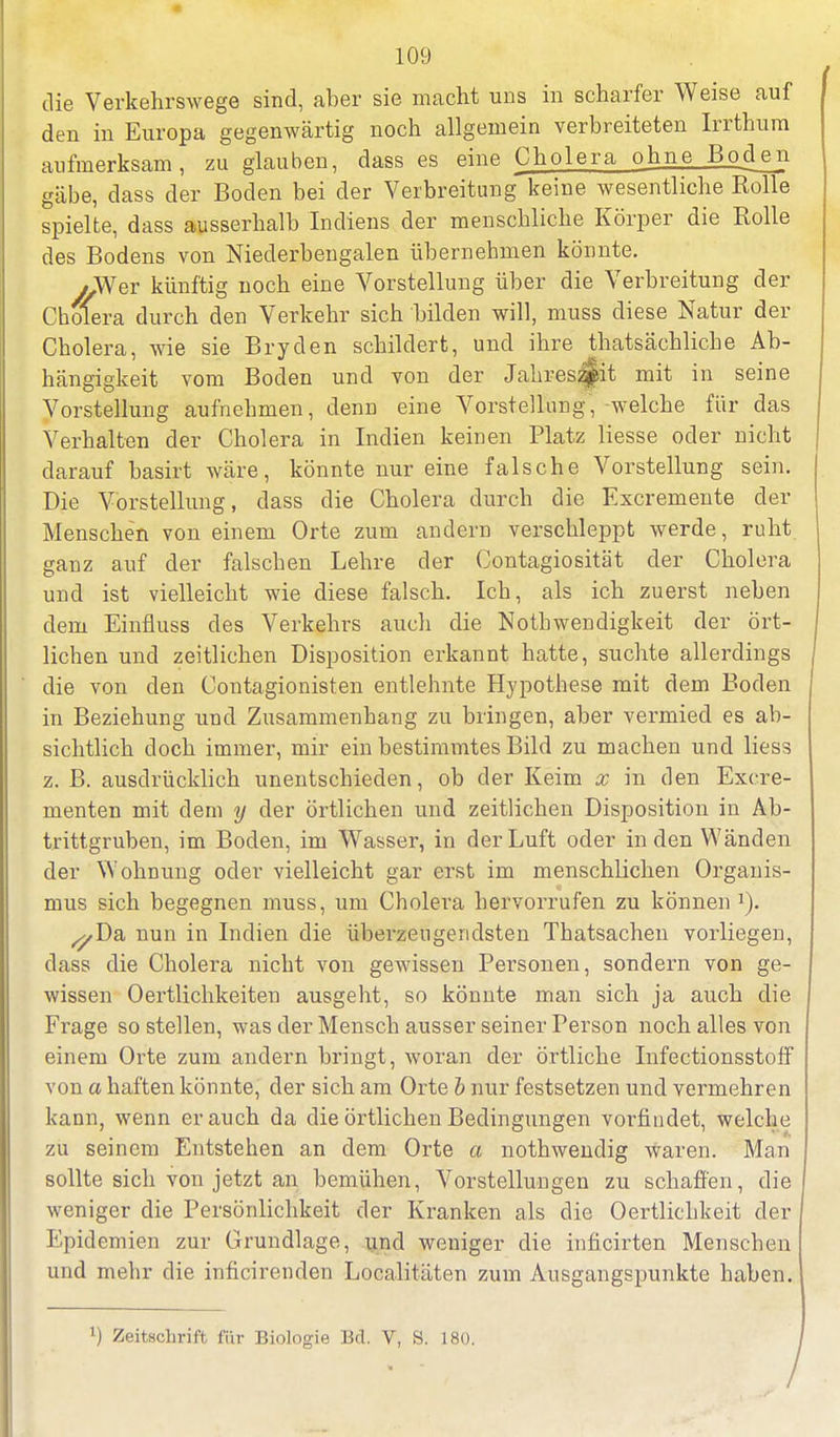 die Verkehrswege sind, aber sie macht uns in scharfer Weise auf den in Europa gegenwärtig noch allgemein verbreiteten Irrthum aufmerksam, zu glauben, dass es eine Cholera ohne Boden gäbe, dass der Boden bei der Verbreitung keine wesentliche Rolle spielte, dass ausserhalb Indiens der menschliche Körper die Rolle des Bodens von Niederbengalen übernehmen könnte. y,Wer künftig noch eine Vorstellung über die Verbreitung der Cholera durch den Verkehr sich bilden will, muss diese Natur der Cholera, wie sie Bryden schildert, und ihre thatsächliche Ab- hängigkeit vom Boden und von der Jahreszeit mit in seine Vorstellung aufnehmen, denn eine Vorstellung, welche für das Verhalten der Cholera in Indien keinen Platz Hesse oder nicht darauf basirt wäre, könnte nur eine falsche Vorstellung sein. Die Vorstellung, dass die Cholera durch die Excremente der Menschen von einem Orte zum andern verschleppt werde, ruht ganz auf der falschen Lehre der Contagiosität der Cholera und ist vielleicht wie diese falsch. Ich, als ich zuerst neben dem Einfluss des Verkehrs auch die Nothwendigkeit der ört- lichen und zeitlichen Disposition erkannt hatte, suchte allerdings die von den Contagionisten entlehnte Hypothese mit dem Boden in Beziehung und Zusammenhang zu bringen, aber vermied es ab- sichtlich doch immer, mir ein bestimmtes Bild zu machen und liess z. B. ausdrücklich unentschieden, ob der Keim x in den Excre- menten mit dem y der örtlichen und zeitlichen Disposition in Ab- trittgruben, im Boden, im Wasser, in der Luft oder in den Wänden der Wohnung oder vielleicht gar erst im menschlichen Organis- mus sich begegnen muss, um Cholera hervorrufen zu können 1). ^Da nun in Indien die überzeugendsten Thatsachen vorliegen, dass die Cholera nicht von gewissen Personen, sondern von ge- wissen 0ertlichkeiten ausgeht, so könnte man sich ja auch die Frage so stellen, was der Mensch ausser seiner Person noch alles von einem Orte zum andern bringt, woran der örtliche Infectionsstoff von a haften könnte, der sich am Orte i nur festsetzen und vermehren kann, wenn er auch da die örtlichen Bedingungen vorfindet, welche zu seinem Entstehen an dem Orte a nothwendig waren. Man sollte sich von jetzt an bemühen, Vorstellungen zu schaffen, die weniger die Persönlichkeit der Kranken als die Oertlichkeit der Epidemien zur Grundlage, und weniger die inlicirten Menschen und mehr die inficirenden Localitüten zum Ausgangspunkte haben. ') Zeitschrift für Biologie Bd. V, S. 180. /