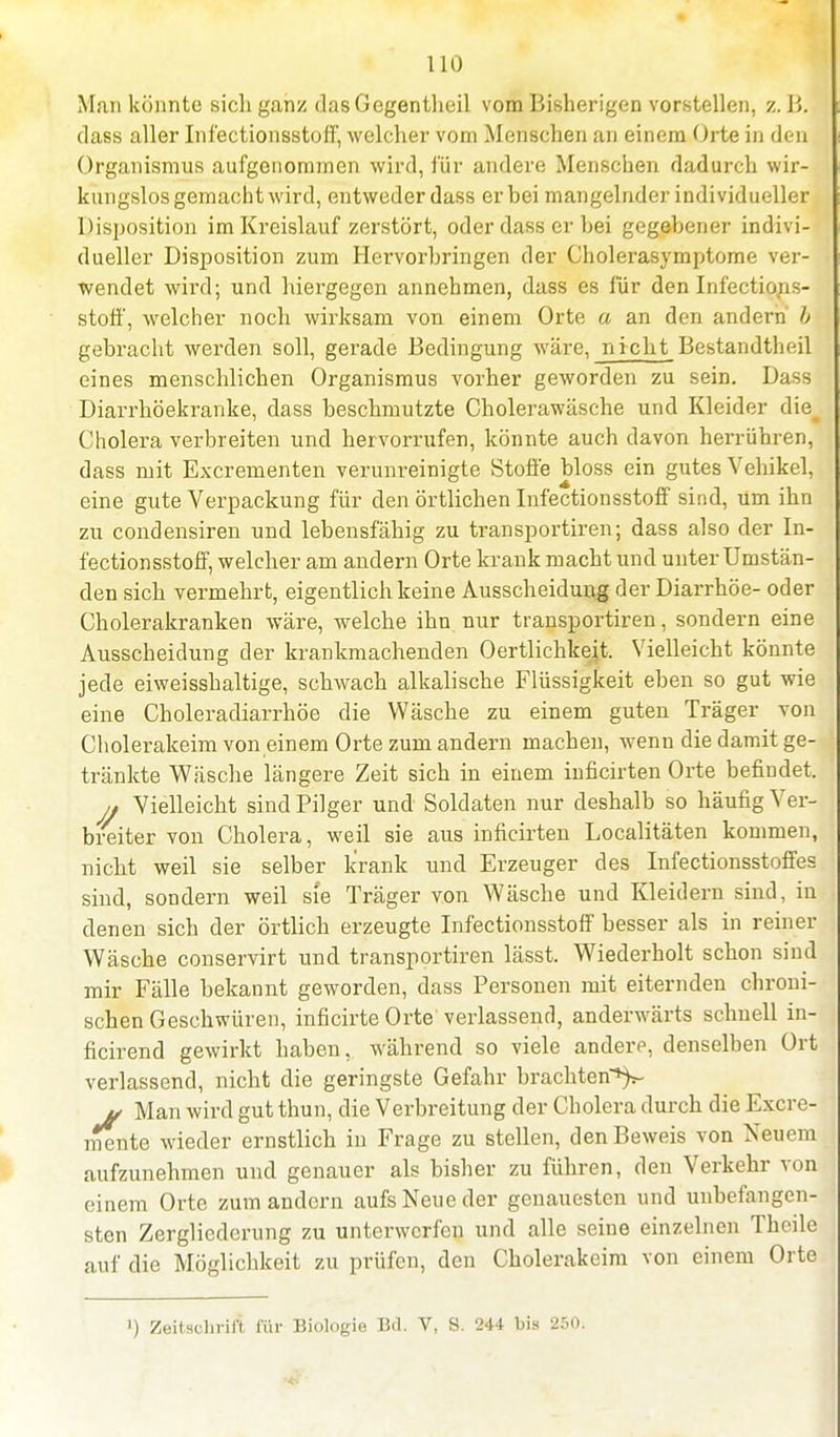 Man könnte sicli ganz dasGegentheil vom Bisherigen vorstellen, z. B. dass aller Infectionsstoff, welcher vom Menschen an einem Orte in den Organismus aufgenommen wird, für andere Menschen dadurch wir- kungslos gemacht wird, entweder dass er bei mangelnder individueller Disposition im Kreislauf zerstört, oder dass er hei gegebener indivi- dueller Disposition zum Hervorbringen der Cholerasymptome ver- wendet wird; und hiergegen annehmen, dass es für den Infections- stoff, welcher noch wirksam von einem Orte a an den andern b gebracht werden soll, gerade Bedingung wäre, n icht Bestandtheil eines menschlichen Organismus vorher geworden zu sein. Dass Diarrhöekranke, dass beschmutzte Cholerawäsche und Kleider die# Cholera verbreiten und hervorrufen, könnte auch davon herrühren, dass mit Excrementen verunreinigte Stoffe bloss ein gutes Vehikel, eine gute Verpackung für den örtlichen Infectionsstoff sind, Um ihn zu condensiren und lebensfähig zu transportiren; dass also der In- fectionsstoff, welcher am andern Orte krank macht und unter Umstän- den sich vermehrt, eigentlich keine Ausscheidung der Diarrhöe- oder Cholerakranken wäre, welche ihn nur transportiren, sondern eine Ausscheidung der krankmachenden Oertlichkeit. Vielleicht könnte jede eiweisshaltige, schwach alkalische Flüssigkeit eben so gut wie eine Choleradiarrhöe die Wäsche zu einem guten Träger von Cholerakeim von einem Orte zum andern machen, wenn die damit ge- tränkte Wäsche längere Zeit sich in einem inficirten Orte befindet. j. Vielleicht sind Pilger und Soldaten nur deshalb so häufig Ver- breiter von Cholera, weil sie aus inficirten Localitäten kommen, nicht weil sie selber krank und Erzeuger des Infectionsstoffes sind, sondern weil sie Träger von Wäsche und Kleidern sind, in denen sich der örtlich erzeugte Infectionsstoff besser als in reiner Wäsche conservirt und transportiren lässt. Wiederholt schon sind mir Fälle bekannt geworden, dass Personen mit eiternden chroni- schen Geschwüren, inficirte Orte' verlassend, anderwärts schnell in- ficirend gewirkt haben, während so viele andere, denselben Ort verlassend, nicht die geringste Gefahr brachten^ v Man wird gut thun, die Verbreitung der Cholera durch die Excre- mente wieder ernstlich in Frage zu stellen, den Beweis von Neuem aufzunehmen und genauer als bisher zu führen, den Verkehr von einem Orte zum andern aufs Neue der genauesten und unbefangen- sten Zergliederung zu unterwerfen und alle seine einzelnen Thcile auf die Möglichkeit zu prüfen, den Cholerakeim von einem Orte ') Zeitschrift für Biologie Bd. V, S. 244 bis 250.