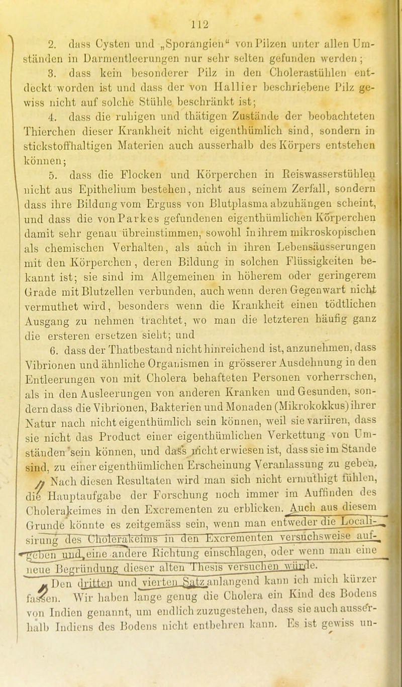 2. dass Cysten und „Sporangien von Pilzen unter allen Um- ständen in üannentleerungen nur sehr selten gefunden werden ; 3. dass kein besonderer Pilz in den Cholerastühlen ent- deckt worden ist und dass der von Hallier beschriebene Pilz ge- wiss nicht auf solche Stühle beschränkt ist; 4. dass die ruhigen und thätigen Zustände der beobachteten Thierchen dieser Krankheit nicht eigenthümlich sind, sondern in stickstoffhaltigen Materien auch ausserhalb des Körpers entstehen können; 5. dass die Flocken und Körperchen in Reiswasserstühlen nicht aus Epitheliurn bestehen, nicht aus seinem Zerfall, sondern dass ihre Bildung vom Erguss von Blutplasma abzuhängen scheint, und dass die von Parkes gefundenen eigenthümlichen Körperchen damit sehr genau übreinstimmen, sowohl in ihrem mikroskopischen als chemischen Verhalten, als auch in ihren Lebensäusserungen mit den Körperchen , deren Bildung in solchen Flüssigkeiten be- kannt ist; sie sind im Allgemeinen in höherem oder geringerem Grade mit Blutzellen verbunden, auch wenn deren Gegenwart nicht vermuthet wird, besonders wenn die Krankheit einen tödtlichen Ausgang zu nehmen trachtet, wo man die letzteren häufig ganz die ersteren ersetzen sieht; und 6. dass der Thatbestand nicht hinreichend ist, anzunehmen, dass Vibrionen und ähnliche Organismen in grösserer Ausdehnung in den Entleerungen von mit Cholera behafteten Personen vorherrschen, als in den Ausleerungen von anderen Kranken und Gesunden, son- dern dass die Vibrionen, Bakterien und Monaden (Mikrokokkus) ihrer Natur nach nicht eigenthümlich sein können, weil sievariiren, dass sie nicht das Product einer eigenthümlichen Verkettung von Um- ständen'sein können, und das*s nicht erwiesen ist, dass sie im Stande sind, zu einer eigenthümlichen Erscheinung Veranlassung zu geben. /, Nach diesen Resultaten wird man sich nicht ermu'thigt fühlen, die Hauptaufgabe der Forschung noch immer im Auffinden des Cholerakeimes in den Excrementen zu erblicken. Auch aus diesem Grunde*könnte es zeitgemäss sein, wenn man entweder die LocaHZ sirüng des~tnTö1^cenns~in den Kxcreimmten_ vm-auclisweise auf- ^bejTüöüI.eine .anderejlmhtung einschlägenTöder wenn mau eine neue Begrüiidung. dfeser alten lhesis versuchen^wjjr/le. j. Den dritten uftd jdcrten_Satz anlangend kann ich mich kürzer fassen. Wir haben lange genug die Cholera ein Kind des Bodens von Indien genannt, um endlich zuzugestehen, dass sie auch ausser- halb Indiens des Bodens nicht entbehren kann. Es ist gewiss im-