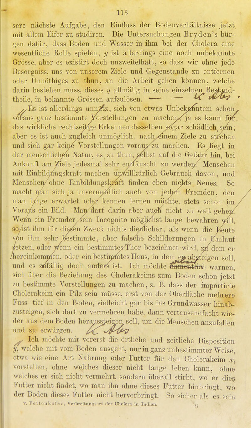 sere nächste Aufgabe, den Einfluss der Bodenverhältnisse jetzt mit allem Eifer zu studiren. Die Untersuchungen Bryden's bür- gen dafür, dass Boden und Wasser in ihm bei der Cholera eine wesentliche Rolle spielen, y ist allerdings eine noch unbekannte Grösse, aber es existirt doch unzweifelhaft, so class wir ohne jede Besorgniss, uns von unserem Ziele und Gegenstande zu entfernen oder Unnöthiges zu thun, an die Arbeit gehen können, welche darin bestehen muss, dieses y allmälig in seine einzelnen Beatand- theile, in bekannte Grössen aufzulösen. -—' ^* (Al>/&? v^Es ist allerdings unnütz, sich von etwas Unbetamnteni schon, voraus ganz bestimmte Vorstellungen zu machen<ja es kann für das wirkliche rechtzeitige Erkennen desselben sogar schädlich sem; aber es ist auch zugleich unmöglich, naclyemem Ziele zu streben und sich gar keine Vorstellungen vorau^/zu machen. Es liegt in der menschlichen Natur, es zu thun, selbst auf die Gefahr hin, bei Ankunft am Ziele jedesmal sehr enttäuscht zu werden/ Menschen mit Einbildungskraft machen unwillkürlich Gebrauch davon, und Menschen/ohne Einbildungskraft finden eben nichts Neues. So macht man sich ja unvermeidlich auch von jedem Fremden, den man lange erwartet oder kennen lernen möchte, stets schon im Voraias ein Bild. Man darf darin aber auch nicht zu weit gehei.. Wenn ein Fremder yfiein Incognito mögUcnst lange bewahren will, so ist ihm für diesen Zweck nichts dienlicher, als wenn die Beute von ihm sehr bestimmte, aber falsche Schilderungen in Jümlauf setzen, oder Wenn ein bestimmtes Thor bezeichnet wird, z» dem er ^lereinkominen, oder ein bestimmtes Haus, in dem e» absteigen soll, und es znfälliff doch anders ist. Ich möchte u _ , sich über die Beziehung des Cholerakeims zum Boden schon jetzt zu bestimmte Vorstellungen zu machen, z. B. dass der importirte Cholerakeim ein Pilz sein müsse, erst von der Oberfläche mehrere Fuss tief in den Boden, vielleicht gar bis ins Grundwasser hinab- zusteigen, sich dort zu vermehren habe, dann vertausendfacht wie- der aus dem Boden herabsteigen soll, um die Menschen anzufallen und zu erwürgen. y Ich möchte mir vorerst die örtliche und zeitliche Disposition y, welche mit vom Boden ausgeht, nur in ganz unbestimmter Weise, etwa wie eine Art Nahrung oder Futter für den Cholerakeim %, vorstellen, ohne welches dieser nicht lange leben kann, ohne welches er sich nicht vermehrt, sondern überall stirbt, wo er dies Futter nicht findet, wo man ihn ohne dieses Futter hinbringt, w<> der Boden dieses Futter nicht hervorbringt. So sicher als es sein v. Pettonlcofar, YatbreitOngsatt <lur Cholera in Indien. 'g
