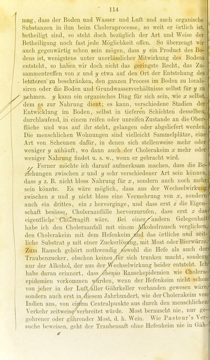 mag, dass der Boden und Wasser und Luft und auch organische Substanzen in ihm heim Choleraprocesse, so weit er örtlich ist, bctheiligt sind, so steht doch bezüglich der Art und Weise der Betheiligung noch fast jede Möglichkeit offen. So überzeugt wir auch gegenwärtig schon sein mögen, dass y ein Product des Bo- dens ist, wenigstens unter unerlässlicher Mitwirkung des Bodens entsteht, so haben wir doch nicht das geringste Hecht, das Zu- sammentreffen von x und y etwa auf den Ort der Entstehung des letzteren' zu beschränken, den ganzen Process im Boden zu locali- siren oder die Boden und Grundwasserverhältnisse selbst für y zu nehmen, y kann ein organisches Ding für sich sein, wie x selbst,! dem es zur Nahrung dient; es kann, verschiedene Stadien derf Entwicklung im Boden, selbst in tieferen Schichten desselben,! durchlaufend, in einem reifen oder unreifen Zustande an die Ober-J fläche und was auf ihr steht, gelangen oder abgeliefert werden! Die menschlichen Wohnungen sind vielleicht Sammelplätze, ein« Art von Scheunen dafür, in denen sich stellenweise mehr oderj weniger y anhäuft, wo dann auch der Cholerakeim x mehr oderi weniger Nahrung findet u. s. w., wenn er gebracht wird. Ferner möchte ich darauf aufmerksam machen, dass die Be-i Ziehungen zwischen x und y sehr verschiedener Art sein können! dass y z. B. nicht bloss Nahrung für x, sondern auch noch mehn sein könnte. Es wäre möglich, dass aus der Wechselwirkung! zwischen x und y nicht bloss eine Vermehrung von x, sonderm auch ein drittes, ein g hervorginge, und dass erst g die Eigen-| schaff besässe, Choleraanfälle hervorzurufen, dass erst g daa eigentliche Choleragift wäre. Bei einer/''indem Gelegenheit habe ich den Choleraanfall mit einem Alkoholrausch verglichen! den Cholerakeim mit dem Hefenkeim *md das örtliche und zeit-j liehe Substrat y mit einer Zuckerlösimg,, mit Most oder Bierwürze; Zum Rausch gehört nothwendig Sowohl die Hefe als auch den Traubenzucker, obschon keines Imr sich trunken macht, sonder« nur der Alkohol, der aus derWechselwirkung beider entsteht. Icli habe daran erinnert, dass /ebenso Rauschepidemien wie Choleraj epidemien vorkommen wurden, wenn der Hefenkeim nicht schon von jeher in der Luft/aller Gährkeller vorhanden gewesen wäre} sondern auch erst in/diesem Jahrhundert, wie der Cholerakeim von Indien aus, von eijrem Centraipunkte aus durch den menschlich« Verkehr zeitweiseAerbreitet würde. Most berauscht nie, nur gel gohrener oder gährender Most, d. h. Wein. Wie Pasteur's Verj suche beweisen, geht der Traubensaft ohne Hefenkeim nie in Gäffl 4/