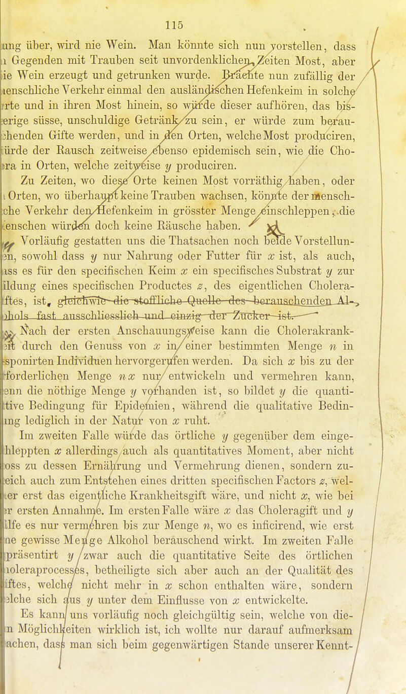 aing über, wird nie Wein. Man könnte sich nun vorstellen, dass ii Gegenden mit Trauben seit unvordenklicheru^eiten Most, aber ie Wein erzeugt und getrunken wurde. Brliebte nun zufällig der enschliche Verkehr einmal den ausländischen Hefenkeim in solch rrte und in ihren Most hinein, so würde dieser aufhören, das bis- «rige süsse, unschuldige Getränk/zu sein, er würde zum berau- :henden Gifte werden, und in jeren Orten, welche Most produciren, lürde der Rausch zeitweiseyeoenso epidemisch sein, wie die Cho- tra in Orten, welche zeitweise y produciren. Zu Zeiten, wo dieses Orte keinen Most vorräthig, haben, oder Orten, wo überhaupt keine Trauben wachsen, könnte dermensch- che Verkehr den/Hefenkeim in grösster Menge ^einschleppen, die enschen -würden doch keine Räusche haben. ' ^ b^ch Zucker-istr ^ Vorläufig gestatten uns die Thatsachen noch beide Vorstellun- 3n, sowohl dass y nur Nahrung oder Futter für x ist, als auch, iss es für den specifischen Keim x ein specifisches Substrat y zur Ildung eines specifischen Productes z, des eigentlichen Cholera- ftes, ist, gieiTmwie^-die--staalieh6--Quelle des i)hnls fast RiissrliL'iaissUfth-^^ ax, Nach der ersten Anschauungsweise kann die Cholerakrank- fit durch den Genuss von x in/einer bestimmten Menge n in sponirten Individuen hervorgerufen werden. Da sich x bis zu der •forderlichen Menge nx nur/ entwickeln und vermehren kann, snn die nöthige Menge y vorhanden ist, so bildet y die quanti- :tive Bedingung für Epidemien, während die qualitative Bedin- mg lediglich in der Natur von x ruht. Im zweiten Falle würde das örtliche y gegenüber dem einge- hleppten x allerdings/auch als quantitatives Moment, aber nicht oss zu dessen Ernährung und Vermehrung dienen, sondern zu- eich auch zum Entstehen eines dritten specifischen Factors wei- ter erst das eigentliche Krankheitsgift wäre, und nicht x, wie bei jr ersten Annahme. Im ersten Falle wäre x das Choleragift und y Life es nur vermehren bis zur Menge n, wo es inficirend, wie erst ne gewisse Menge Alkohol berauschend wirkt. Im zweiten Falle präsentirt y /zwar auch die quantitative Seite des örtlichen loleraprocesses, betheiligte sich aber auch an der Qualität des iftes, welche nicht mehr in x schon enthalten wäre, sondern 3lche sich aus y unter dem Einflüsse von x entwickelte. Es kann/ uns vorläufig noch gleichgültig sein, welche von die- n Möglichkeiten wirklich ist, ich wollte nur darauf aufmerksam •achen, dass man sich beim gegenwärtigen Stande unserer Kennt-
