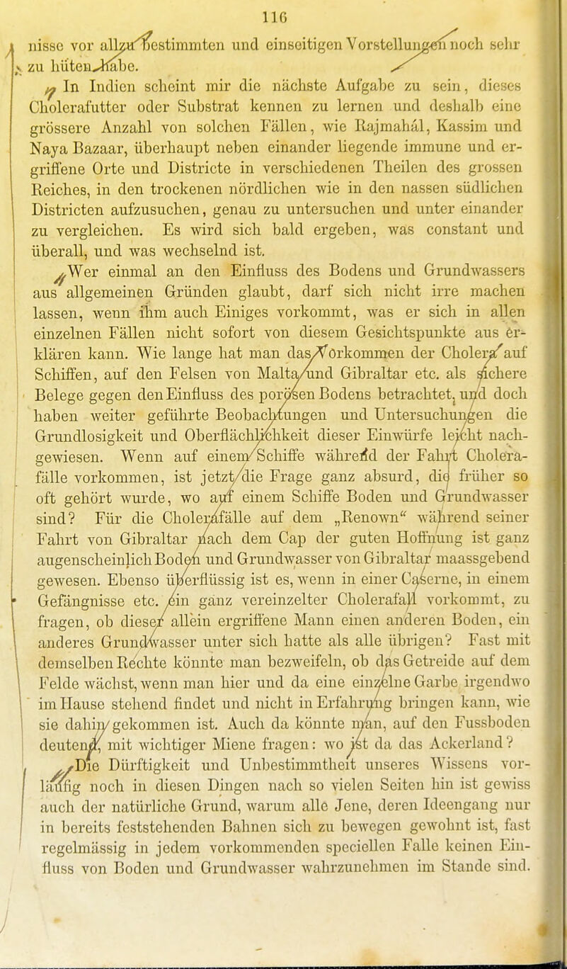 1 IG i nisse vor alkaijestimmten und einseitigen Vorstellungen noch sehr \ zu hüten^habe. s q In Indien scheint mir die nächste Aufgabe zu sein, dieses Cholerafutter oder Substrat kennen zu lernen und deshalb eine grössere Anzahl von solchen Fällen, wie Rajmahäl, Kassim und Naya Bazaar, überhaupt neben einander liegende immune und er- griffene Orte und Districte in verschiedenen Theilen des grossen Reiches, in den trockenen nördlichen wie in den nassen südlichen Districten aufzusuchen, genau zu untersuchen und unter einander zu vergleichen. Es wird sich bald ergeben, was constant und überall, und was wechselnd ist. ^,Wer einmal an den Einfiuss des Bodens und Grundwassers aus allgemeinen Gründen glaubt, darf sich nicht irre machen lassen, wenn ihm auch Einiges vorkommt, was er sich in allen einzelnen Fällen nicht sofort von diesem Gesichtspunkte aus er- klären kann. Wie lange hat man das/Vorkommen der Choleryauf Schiffen, auf den Felsen von Malta/und Gibraltar etc. als sichere ' Belege gegen den Einfiuss des porösen Bodens betrachtet^ und doch haben weiter geführte Beobachtungen und Untersuchungen die Grundlosigkeit und Oberflächlichkeit dieser Einwürfe leicht nach- gewiesen. Wenn auf einen/Schiffe während der Fahrt Cholera- fälle vorkommen, ist jetzt/die Frage ganz absurd, die früher so oft gehört wurde, wo auf einem Schiffe Boden und Grundwasser sind? Für die Cholerafälle auf dem „Renown während seiner Fahrt von Gibraltar mach dem Cap der guten Hoffnung ist ganz augenscheinlich Boden und Grundwasser von Gibraltar maassgebend gewesen. Ebenso überflüssig ist es, wenn in einer Caserne, in einem Gefängnisse etc. /in ganz vereinzelter Cholerafal'l vorkommt, zu fragen, ob dieser allein ergriffene Mann einen anderen Boden, ein anderes Grundwasser unter sich hatte als alle übrigen? Fast mit demselben Rechte könnte man bezweifeln, ob das Getreide auf dem Felde wächst, wenn man hier und da eine einzelne Garbe irgendwo im Hause stehend findet und nicht in Erfahrung bringen kann, wie sie dahin/ gekommen ist. Auch da könnte man, auf den Fussboden deuten«; mit wichtiger Miene fragen: wo ist da das Ackerland ? . ^/Di© Dürftigkeit und Unbestimmtheit unseres Wissens vor- läufig noch in diesen Dingen nach so vielen Seiten hin ist gewiss auch der natürliche Grund, warum alle Jene, deren Ideengang nur in bereits feststehenden Bahnen sich zu bewegen gewohnt ist, fast regelmässig in jedem vorkommenden spcciellen Falle keinen Ein- fiuss von Boden und Grundwasser wahrzunehmen im Stande sind.