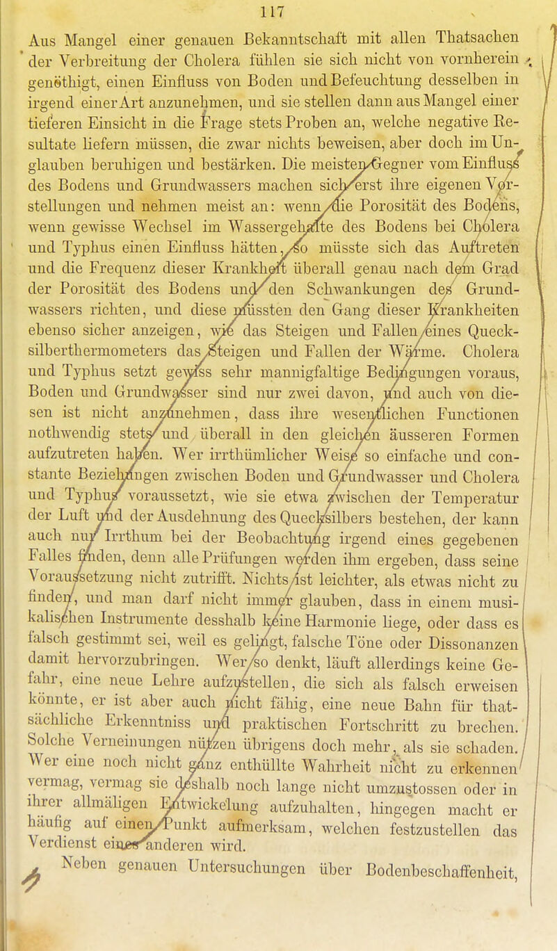 Aus Mangel einer genauen Bekanntschaft mit allen Thatsachen der Verbreitung der Cholera fühlen sie sich nicht von vornherein > genethigt, einen Einfluss von Boden und Befeuchtung desselben in irgend einer Art anzunehmen, und sie stellen dann aus Mangel einer tieferen Einsicht in die Frage stets Proben an, welche negative Ke- sultate liefern müssen, die zwar nichts beweisen, aber doch im Un- glauben beruhigen und bestärken. Die meisten/Gegner vom Einfluss des Bodens und Grundwassers machen sich^erst ihre eigenen Vor- stellungen und nehmen meist an: wenn/aie Porosität des Bodens, wenn gewisse Wechsel im Wassergehalte des Bodens bei Cholera und Typhus einen Einfluss hätten ,yso inüsste sich das Auftreten und die Frequenz dieser Krankheit überall genau nach dein Grad der Porosität des Bodens und/ den Schwankungen de^ Grund- wassers richten, und diese nmssten den Gang dieser Krankheiten ebenso sicher anzeigen, wie das Steigen und Fallen/eines Queck- silberthermometers das iSteigen und Fallen der Wärme. Cholera und Typhus setzt gewßs sehr mannigfaltige Bedingungen voraus, Boden und Grundwasser sind nur zwei davon, iAd auch von die- sen ist nicht anzunehmen, dass ihre wesentlichen Functionen notlrwendig stets/und überall in den gleichen äusseren Formen aufzutreten haben. Wer irrthümlicher Weis/so einfache und con- stante Beziehungen zwischen Boden und G/undwasser und Cholera und Typhu/voraussetzt, wie sie etwa «wischen der Temperatur der Luft und der Ausdehnung des Quecksilbers bestehen, der kann auch nu/Irrthum bei der Beobachtung irgend eines gegebenen Falles finden, denn alle Prüfungen werden ihm ergeben, dass seine Vorau/setzung nicht zutrifft. Nichts/st leichter, als etwas nicht zu finden7, und man darf nicht immer glauben, dass in einem musi- kalischen Instrumente desshalb keine Harmonie liege, oder dass es falsch gestimmt sei, weil es gelingt, falsche Töne oder Dissonanzen damit hervorzubringen. Wer/fco denkt, läuft allerdings keine Ge- fahr, eine neue Lehre aufzustellen, die sich als falsch erweisen könnte, er ist aber auch Zieht fähig, eine neue Bahn für that- sächliche Erkenntniss umi praktischen Fortschritt zu brechen. Solche Verneinungen nüjüzen übrigens doch mehr, als sie schaden./ Wer eine noch nicht adnz enthüllte Wahrheit nicht zu erkennen' vermag, vermag sie d/shalb noch lange nicht umzustossen oder in ihrer allmäligen E/twickelung aufzuhalten, hingegen macht er häufig auf einen/Punkt aufmerksam, welchen festzustellen das Verdienst einj»^inderen wird. Neben genauen Untersuchungen über Bodenbeschaffenheit,
