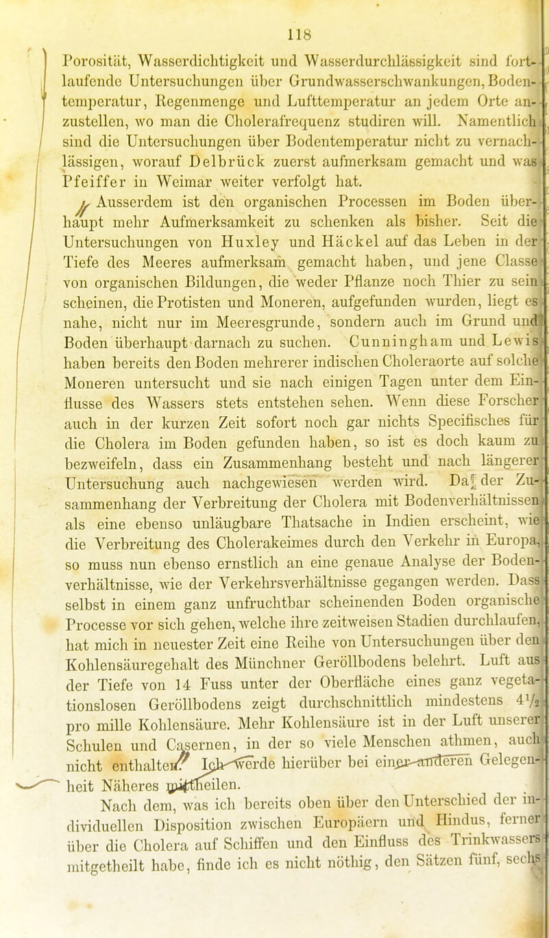 Porosität, Wasserdichtigkeit und Wasserdurchlässigkeit sind fort- laufende Untersuchungen über Grundwasserschwankungen, Boden-- temperatur, Regenmenge und Lufttemperatur an jedem Orte an-i zustellen, wo man die Cholerafrequenz studiren will. Namentlichi sind die Untersuchungen über Bodentemperatur nicht zu vernach-f lässigen, worauf Delbrück zuerst aufmerksam gemacbt und was* Pfeiffer in Weimar weiter verfolgt hat. Ausserdem ist den organischen Processen im Boden über-l haupt mehr Aufmerksamkeit zu schenken als bisher. Seit die[ Untersuchungen von Huxley und Häckel auf das Leben in derr Tiefe des Meeres aufmerksam gemacht haben, und jene Gasse! von organischen Bildungen, die weder Pflanze noch Thier zu sein! scheinen, die Protisten und Moneren, aufgefunden wurden, liegt est nahe, nicht nur im Meeresgrunde, sondern auch im Grund und! Boden überhaupt darnach zu suchen. Cunningham und Lewis haben bereits den Boden mehrerer indischen Choleraorte auf solche! Moneren untersucht und sie nach einigen Tagen unter dem Ein- flüsse des Wassers stets entstehen sehen. Wenn diese Forscher auch in der kurzen Zeit sofort noch gar nichts Specifisches für die Cholera im Boden gefunden haben, so ist es doch kaum zu bezweifeln, dass ein Zusammenhang besteht und nach längerer? Untersuchung auch nachgewiesen Averden wird. Da|[ der Zn sammenhang der Verbreitung der Cholera mit Bodenverhältnissen! als eine ebenso unläugbare Thatsache in Indien erscheint, wie* die Verbreitung des Cholerakeimes durch den Verkehr iii Europa,! so muss nun ebenso ernstlich an eine genaue Analyse der Boden-| Verhältnisse, wie der Verkehrsverhältnisse gegangen werden. Dassl selbst in einem ganz unfruchtbar scheinenden Boden organische! Processe vor sich gehen, welche ihre zeitweisen Stadien durchlaufeni hat mich in neuester Zeit eine Reihe von Untersuchungen über den! Kohlensäuregehalt des Münchner Geröllbodens belehrt. Luft aus! der Tiefe von 14 Fuss unter der Oberfläche eines ganz vegeta4 tionslosen Geröllbodens zeigt durchschnittlich mindestens 4Vsl pro mille Kohlensäure. Mehr Kohlensäure ist in der Luft unserer! Schulen und Casernen, in der so viele Menschen athmen, auchj nicht enthalt«t? Ic>^verde hierüber bei ein^-aTTTtefen Gelegen* heit Näheres mi^tlieilen. Nach dem, was ich bereits oben über den Unterschied der m4 dividuellen Disposition zwischen Europäern und. Hindus, fernerj über die Cholera auf Schiffen und den Einfluss des Trinkwassers mitgetheilt habe, finde ich es nicht nöthig, den Sätzen fünf, sechj