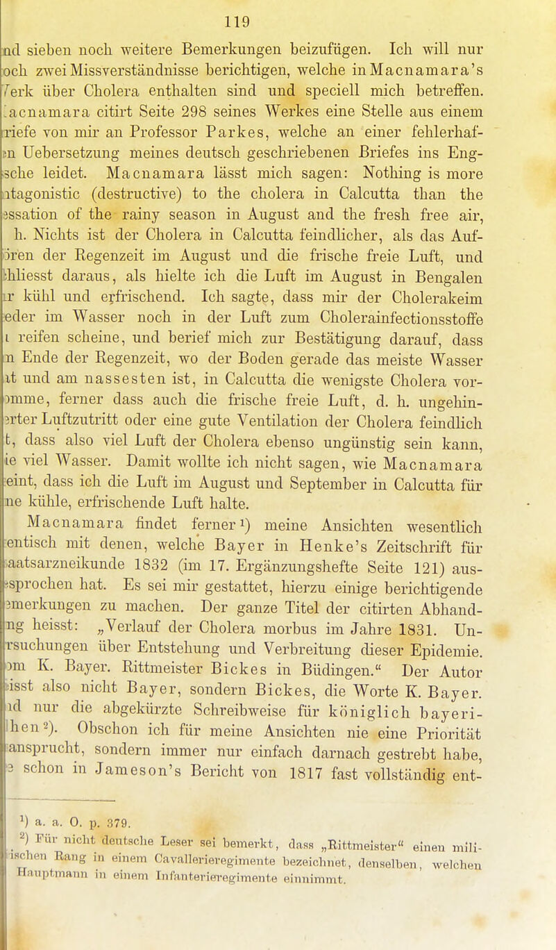 ncl sieben noch weitere Bemerkungen beizufügen. Ich will nur üch zwei Missverständnisse berichtigen, welche inMacnaniara's 7erk über Cholera enthalten sind und speciell mich betreffen, acnamara citirt Seite 298 seines Werkes eine Stelle aus einem riefe von mir an Professor Parkes, welche an einer fehlerhaf- n Uebersetzung meines deutsch geschriebenen Briefes ins Eng- ?che leidet. Macnamara lässt mich sagen: Nothing is more itagonistic (destructive) to the cholera in Calcutta than the issation of the rainy season in August and the fresh free air, h. Nichts ist der Cholera in Calcutta feindlicher, als das Aut- oren der Regenzeit im August und die frische freie Luft, und bhliesst daraus, als hielte ich die Luft im August in Bengalen Lr kühl und erfrischend. Ich sagte, dass mir der Cholerakeim eder im Wasser noch in der Luft zum Cholerainfectionsstoffe reifen scheine, und berief mich zur Bestätigung darauf, dass n Ende der Regenzeit, wo der Boden gerade das meiste Wasser it und am nassesten ist, in Calcutta die wenigste Cholera vor- mime, ferner dass auch die frische freie Luft, d. h. ungehin- ?rter Luftzutritt oder eine gute Ventilation der Cholera feindlich fc, dass also viel Luft der Cholera ebenso ungünstig sein kann, ie viel Wasser. Damit wollte ich nicht sagen, wie Macnamara :eint, dass ich die Luft im August und September in Calcutta für ne kühle, erfrischende Luft halte. Macnamara findet ferner1) meine Ansichten wesentlich entisch mit denen, welche Bayer in Henke's Zeitschrift für •■aatsarzneikunde 1832 (im 17. Ergänzungshefte Seite 121) aus- krochen hat. Es sei mir gestattet, hierzu einige berichtigende smerkungen zu machen. Der ganze Titel der citirten Abhand- ng heisst: „Verlauf der Cholera morbus im Jahre 1831. Un- jrsuchungen über Entstehung und Verbreitung dieser Epidemie, om K. Bayer. Rittmeister Bickes in Büdingen. Der Autor sisst also nicht Bayer, sondern Bickes, die Worte K. Bayer, ul nur die abgekürzte Schreibweise für königlich bayeri- 'hen2). Obschon ich für meine Ansichten nie eine Priorität anspracht, sondern immer nur einfach darnach gestrebt habe, 3 schon in Jameson's Bericht von 1817 fast vollständig ent- J) a. a. 0. p. 379. 2) Für nicht deutsche Leser sei bemerkt, dass „Rittmeister eineu mili- ' , ' lia- ' inm OavaUeriaregimente bezeichnet, denselben, welchen Haupt mann m einem Infanterieregimente einnimmt.