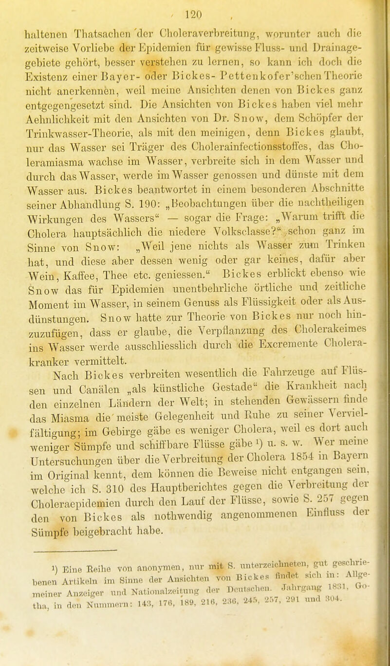 haltenen Thatsachcn 'der Choleraverbreitung, worunter auch die zeitweise Vorliebe der Epidemien für gewisse Fluss- und Drainage- gebicte gehört, besser verstellen zu lernen, so kann ich doch die Existenz einer Bayer- öder Bickes- Pettenkofer'schen Theorie nicht anerkennen, weil meine Ansichten denen von Bickes ganz entgegengesetzt sind. Die Ansichten von Bickes haben viel mehr Aehnlichkeit mit den Ansichten von Dr. Snow, dem Schöpfer der Trinkwasser-Theorie, als mit den meinigen, denn Bickes glaubt, nur das Wasser sei Träger des Cholerainfectionsstoffes, das Cho- leramiasma wachse im Wasser, verbreite sich in dem Wasser und durch das Wasser, werde im Wasser genossen und dünste mit dem Wasser aus. Bickes beantwortet in einem besonderen Abschnitte seiner Abhandlung S. 190: „Beobachtungen über die nachtheiligen Wirkungen des Wassers — sogar die Frage: „Warum trifft die Cholera hauptsächlich die niedere Volksclasse? .schon ganz im Sinne von Snow: „Weil jene nichts als Wasser zum Trinken hat, und diese aber dessen wenig oder gar keines, dafür aber Wein, Kaffee, Thee etc. gemessen. Bickes erblickt ebenso wie Snow das für Epidemien unentbehrliche örtliche und zeitliche Moment im Wasser, in seinem Genuss als Flüssigkeit oder als Aus- dünstungen. Snow hatte zur Theorie von Bickes nur noch hin- zuzufügen, dass er glaube, die Verpflanzung des Cholerakeimes ins Wasser werde ausschliesslich durch die Excremente Cholera- kranker vermittelt. Nach Bickes verbreiten wesentlich die Fahrzeuge auf Flüs- sen und Canälen „als künstliche Gestade die Krankheit nach den einzelnen Ländern der Welt; in stehenden Gewässern finde das Miasma die meiste Gelegenheit und Ruhe zu seiner Verviel- fältigung) im Gebirge gäbe es weniger Cholera, weil es dort auch weniger Sümpfe und schiffbare Flüsse gäbe *) u. s. w. Wer meine Untersuchungen über die Verbreitung der Cholera 1854 in Bayern im Original kennt, dem können die Beweise nicht entgangen sein, welche ich S. 310 des Hauptberichtes gegen die Verbreitung der Choleraepidemien durch den Lauf der Flüsse, sowie S. 257 gegen den von Bickes als nothwendig angenommenen Emfluss der Sümpfe beigebracht habe. i) Eine Reihe von anonymen, mir mit S. unterzeichnen, gut geschno- benen Artikeln im Sinne der Ansichten von Bickes findet 81ch in : Allge- ™iner Anzeiger und Nationalen,,,* der Deutschen. Jahrgang 18.«. Go- tha, in den Nummovn: 143, 170, 189, 21«, 236, 245, 257, 291 «nd BOfe