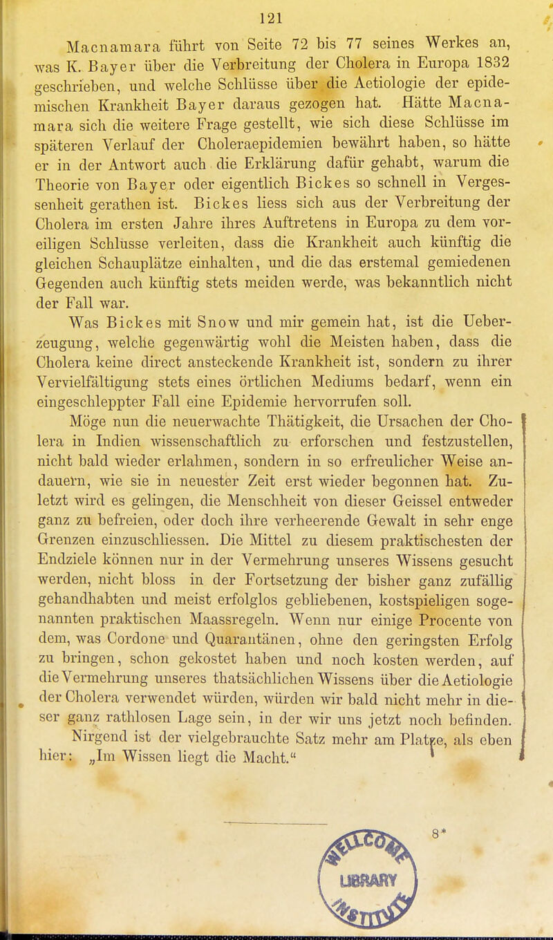 Macnamara führt von Seite 72 bis 77 seines Werkes an, was K. Bayer über die Verbreitung der Cholera in Europa 1832 geschrieben, und welche Schlüsse über die Aetiologie der epide- mischen Krankheit Bayer daraus gezogen hat. Hätte Macna- mara sich die weitere Frage gestellt, wie sich diese Schlüsse im späteren Verlauf der Choleraepidemien bewährt haben, so hätte er in der Antwort auch die Erklärung dafür gehabt, warum die Theorie von Bayer oder eigentlich Bickes so schnell in Verges- senheit gerathen ist. Bickes Hess sich aus der Verbreitung der Cholera im ersten Jahre ihres Auftretens in Europa zu dem vor- eiligen Schlüsse verleiten, dass die Krankheit auch künftig die gleichen Schauplätze einhalten, und die das erstemal gemiedenen Gegenden auch künftig stets meiden werde, was bekanntlich nicht der Fall war. Was Bickes mit Snow und mir gemein hat, ist die Ueber- zeugung, welche gegenwärtig wohl die Meisten haben, dass die Cholera keine direct ansteckende Krankheit ist, sondern zu ihrer Vervielfältigung stets eines örtlichen Mediums bedarf, wenn ein eingeschleppter Fall eine Epidemie hervorrufen soll. Möge nun die neuerwachte Thätigkeit, die Ursachen der Cho- lera in Indien wissenschaftlich zu erforschen und festzustellen, nicht bald wieder erlahmen, sondern in so erfreulicher Weise an- dauern, wie sie in neuester Zeit erst wieder begonnen hat. Zu- letzt wird es gelingen, die Menschheit von dieser Geissei entweder ganz zu befreien, oder doch ihre verheerende Gewalt in sehr enge Grenzen einzuschliessen. Die Mittel zu diesem praktischesten der Endziele können nur in der Vermehrung unseres Wissens gesucht werden, nicht bloss in der Fortsetzung der bisher ganz zufällig gehandhabten und meist erfolglos gebliebenen, kostspieligen soge- nannten praktischen Maassregeln. Wenn nur einige Procente von dem, was Cordone und Quarantänen, ohne den geringsten Erfolg zu bringen, schon gekostet haben und noch kosten werden, auf die Vermehrung unseres ^tatsächlichen Wissens über die Aetiologie der Cholera verwendet würden, würden wir bald nicht mehr in die- ser ganz rathlosen Lage sein, in der wir uns jetzt noch befinden. Nirgend ist der vielgebrauchte Satz mehr am Platee, als eben hier: ;;Im Wissen liegt die Macht. * *