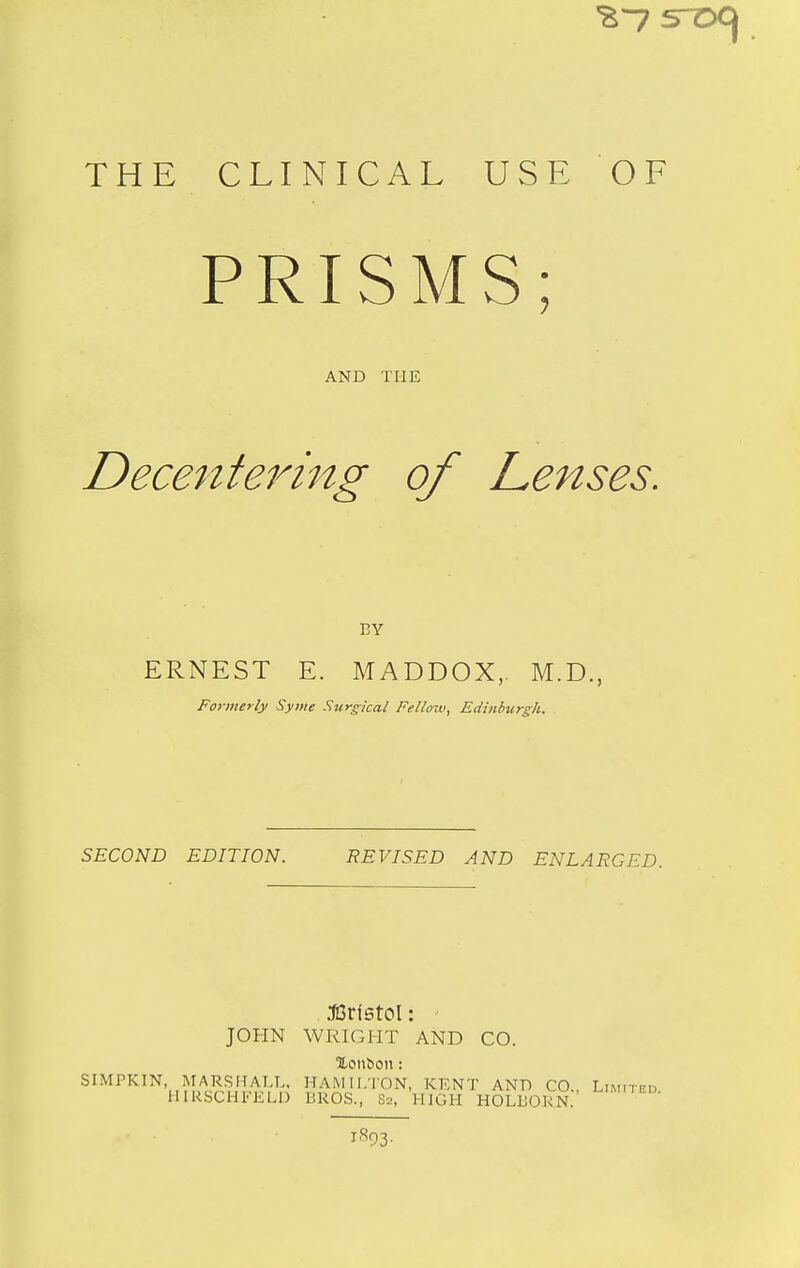 THE CLINICAL USE OF PRISMS; AND THE Decenteimtg of Lenses, BY ERNEST E. MADDOX, M.D., Formerly Syine Surgical Fello-w, Edinburgh. SECOND EDITION. REVISED AND ENLARGED. ^3ri5toI: ' JOHN WRIGHT AND CO. XoiiSoii: SIMPKIN MARSHALL, HAMILTON, KENT ANT) CO., Limited HIRSCHFELD BROS., 82, HIGH HOLBORN.