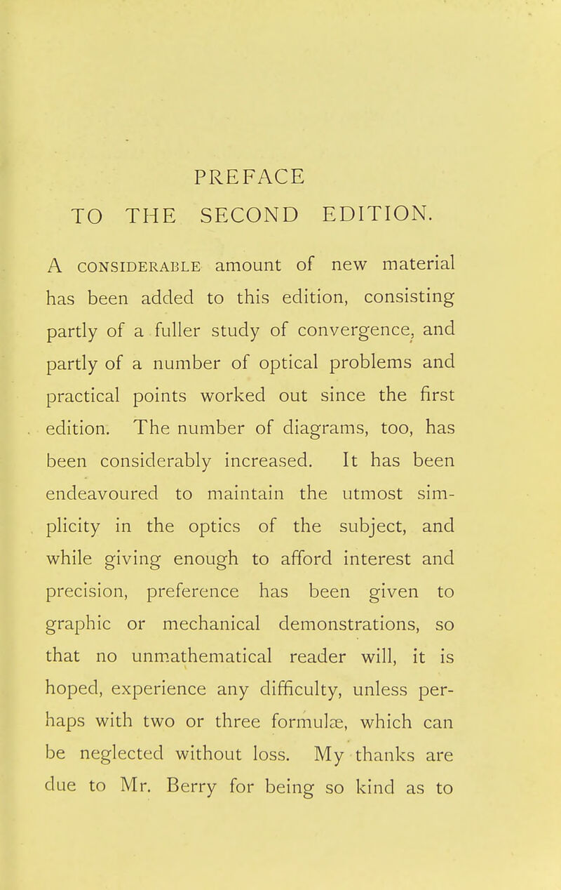 PREFACE TO THE SECOND EDITION. A CONSIDERABLE amount of new material has been added to this edition, consisting partly of a fuller study of convergence, and partly of a number of optical problems and practical points worked out since the first edition. The number of diagrams, too, has been considerably increased. It has been endeavoured to maintain the utmost sim- plicity in the optics of the subject, and while giving enough to afford interest and precision, preference has been given to graphic or mechanical demonstrations, so that no unm.athematical reader will, it is hoped, experience any difficulty, unless per- haps with two or three formulae, which can be neglected without loss. My thanks are due to Mr. Berry for being so kind as to