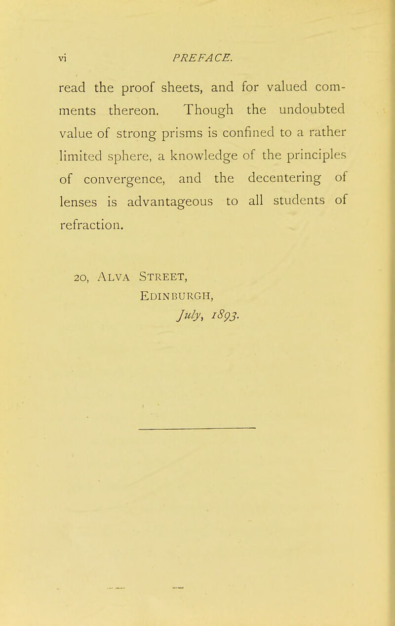 read the proof sheets, and for valued com- ments thereon. Though the undoubted value of strong prisms is confined to a rather limited sphere, a knowledge of the principles of convergence, and the decentering of lenses is advantageous to all students of refraction. 20, Alva Street, Edinburgh, July, iSgj.