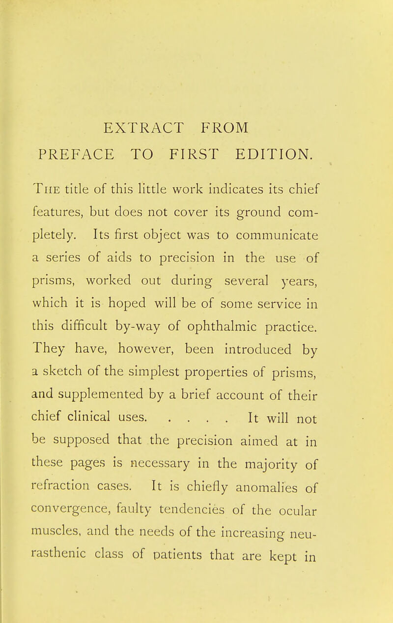 EXTRACT FROM PREFACE TO FIRST EDITION. The title of this little work indicates its chief features, but does not cover its ground com- pletely. Its first object was to communicate a series of aids to precision in the use of prisms, worked out during several years, which it is hoped will be of some service in this difficult by-way of ophthalmic practice. They have, however, been introduced by a sketch of the simplest properties of prisms, and supplemented by a brief account of their chief clinical uses It will not be supposed that the precision aimed at in these pages is necessary in the majority of refraction cases. It is chiefly anomalies of convergence, faulty tendencies of the ocular muscles, and the needs of the increasing neu- rasthenic class of patients that are kept in