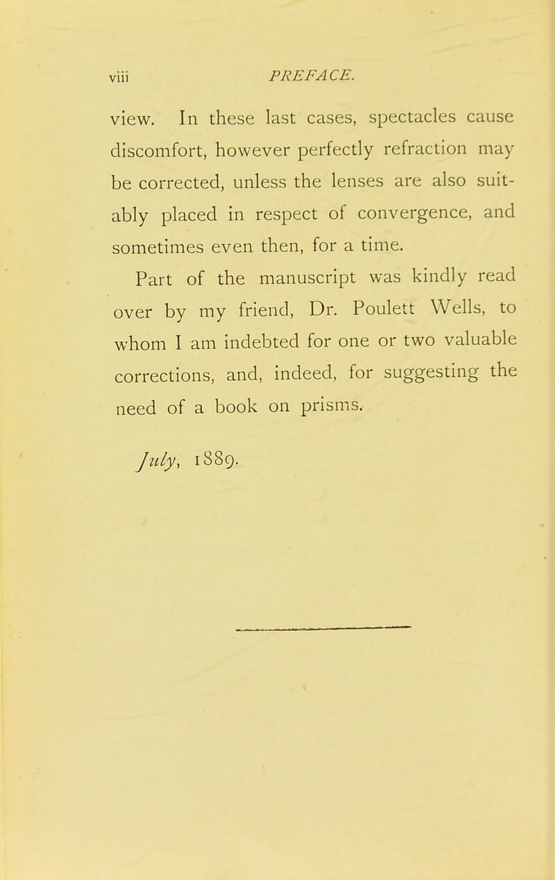 view. In these last cases, spectacles cause discomfort, however perfectly refraction may be corrected, unless the lenses are also suit- ably placed in respect of convergence, and sometimes even then, for a time. Part of the manuscript was kindly read over by my friend. Dr. Poulett Wells, to whom I am indebted for one or two valuable corrections, and, indeed, for suggesting the need of a book on prisms.- July, 1889.