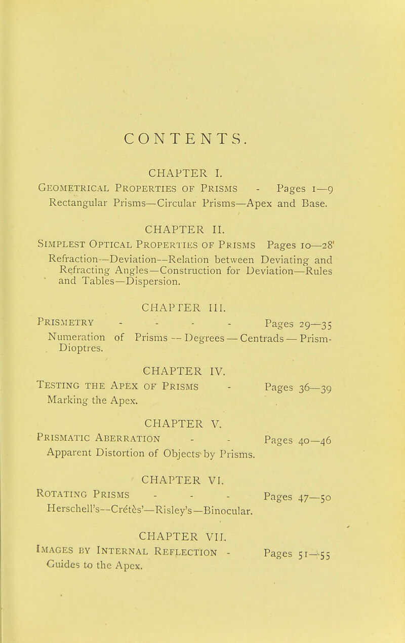 CONTENTS. CHAPTER I. Geometrical Properties of Prisms - Pages 1—9 Rectangular Prisms—Circular Prisms—Apex and Base. CHAPTER II. Simplest Optical Properties of Prisms Pages 10—28' Refraction—Deviation—Relation between Deviating and Refracting Angles—Construction for Deviation—Rules and Tables—Dispersion. CHAPTER III. Prismetry .... Pages 29—35 Numeration of Prisms — Degrees — Centrads — Prism- Dioptres. CHAPTER IV. Testing the Apex of Prisms - Pages 36—39 Marking the Apex. CHAPTER V. Prismatic Aberration - - Pages 40—46 Apparent Distortion of Objects-by Prisms. CHAPTER VI. Rotating Prisms - - . Pages 47—50 Herschell's—Cret^s'—Risley's—Binocular. CHAPTER VII.. Images by Internal Reflection - Pages 51—55 Guides to the Apex.