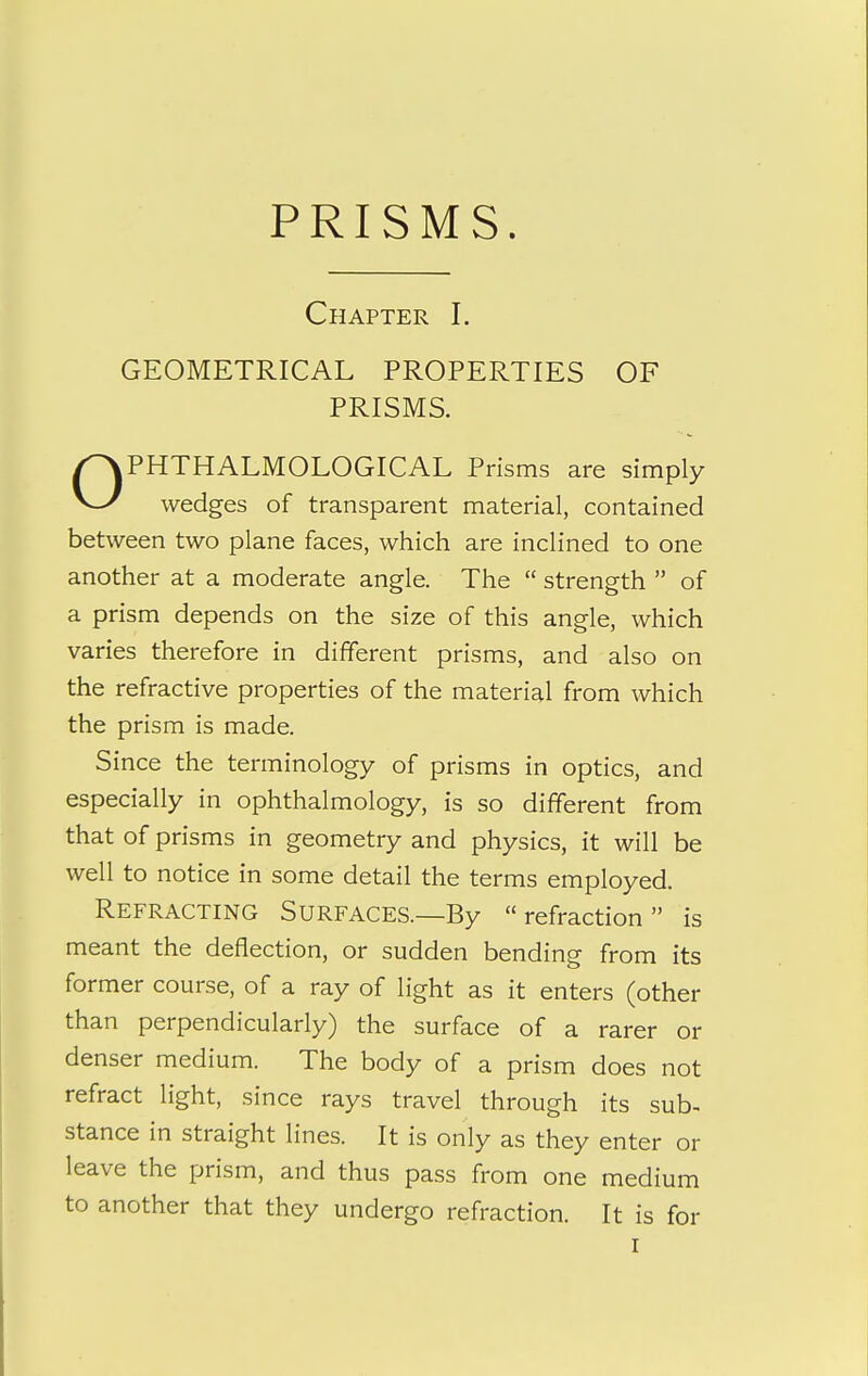 Chapter I. GEOMETRICAL PROPERTIES OF PHTHALMOLOGICAL Prisms are simply V-/ wedges of transparent material, contained between two plane faces, which are inclined to one another at a moderate angle. The  strength  of a prism depends on the size of this angle, which varies therefore in different prisms, and also on the refractive properties of the material from which the prism is made. Since the terminology of prisms in optics, and especially in ophthalmology, is so different from that of prisms in geometry and physics, it will be well to notice in some detail the terms employed. Refracting Surfaces.—By refraction is meant the deflection, or sudden bending from its former course, of a ray of light as it enters (other than perpendicularly) the surface of a rarer or denser medium. The body of a prism does not refract light, since rays travel through its sub. stance in straight lines. It is only as they enter or leave the prism, and thus pass from one medium to another that they undergo refraction. It is for