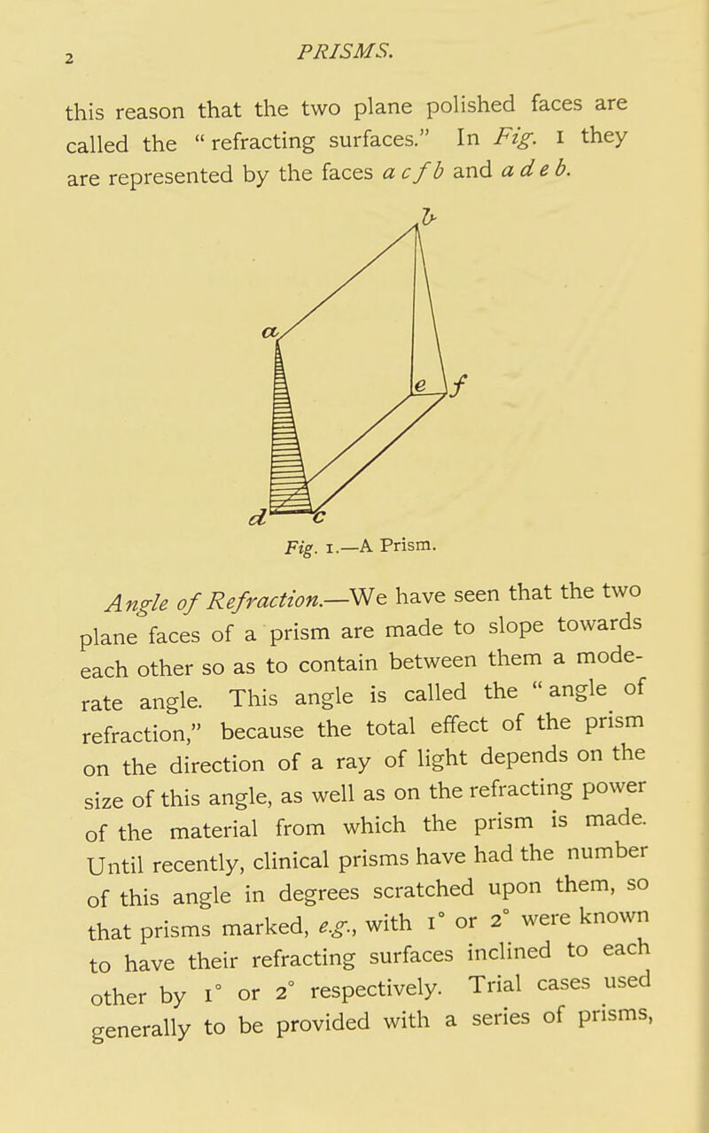 this reason that the two plane polished faces are called the refracting surfaces. In Fig. i they are represented by the faces a cfb and a deb. dr—t Pig, I.—A Prism. Angle of Refraction.—have seen that the two plane faces of a prism are made to slope towards each other so as to contain between them a mode- rate angle. This angle is called the  angle of refraction, because the total effect of the prism on the direction of a ray of light depends on the size of this angle, as well as on the refracting power of the material from which the prism is made. Until recently, clinical prisms have had the number of this angle in degrees scratched upon them, so that prisms marked, e.g., with i° or 2 were known to have their refracting surfaces inclmed to each other by 1° or 2 respectively. Trial cases used generally to be provided with a series of prisms,
