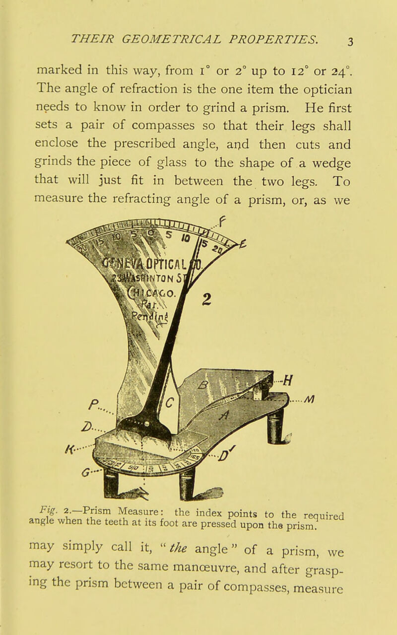 marked in this way, from i° or 2° up to 12° or 24°. The angle of refraction is the one item the optician needs to know in order to grind a prism. He first sets a pair of compasses so that their legs shall enclose the prescribed angle, arjd then cuts and grinds the piece of glass to the shape of a wedge that will just fit in between the two legs. To measure the refracting angle of a prism, or, as we I .u' ^easure: the index points to the required angle when the teeth at its foot are pressed upon the prism. may simply call it,  the angle of a prism, we may resort to the same manoeuvre, and after grasp- ing the prism between a pair of compasses, measure
