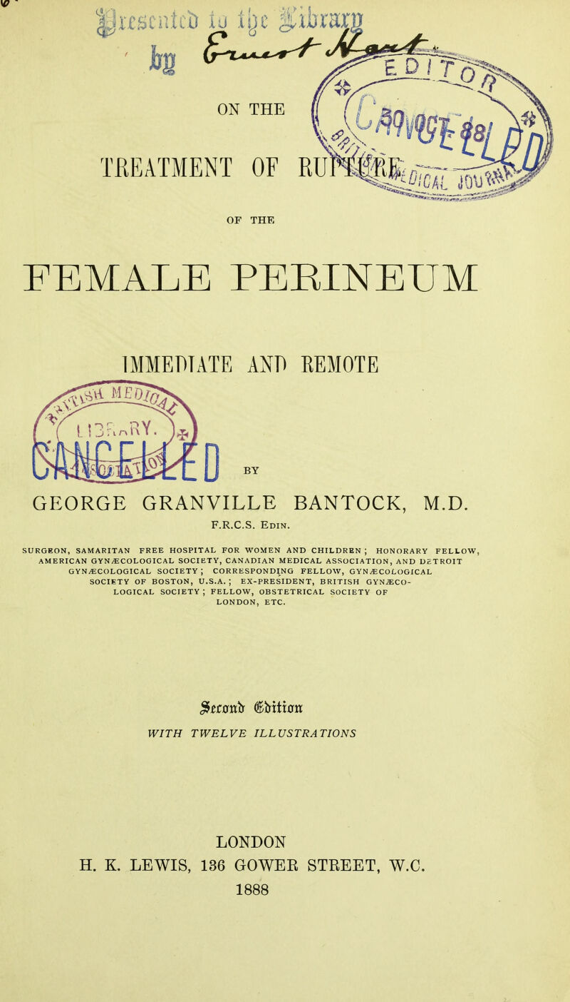 IpHScntcii to % fitoraj; EDIT ON THE TREATMENT OF RlMfeg— OF THE FEMALE PEEINEUM IMMEDIATE AND KEMOTE GEORGE GRANVILLE BANTOCK, M.D. F.R.C.S. Edin. SURGEON, SAMARITAN FREE HOSPITAL FOR WOMEN AND CHILDREN ; HONORARY FELLOW, AMERICAN GYNAECOLOGICAL SOCIETY, CANADIAN MEDICAL ASSOCIATION, AND DETROIT GYNAECOLOGICAL SOCIETY; CORRESPONDING FELLOW, GYN/ECOLOGICAL SOCIETY OF BOSTON, U.S.A. ; EX-PRESIDENT, BRITISH GYNAECO- LOGICAL SOCIETY J FELLOW, OBSTETRICAL SOCIETY OF LONDON, ETC. WITH TWELVE ILLUSTRATIONS LONDON H. K. LEWIS, 136 GOWEE STREET, W.C. 1888