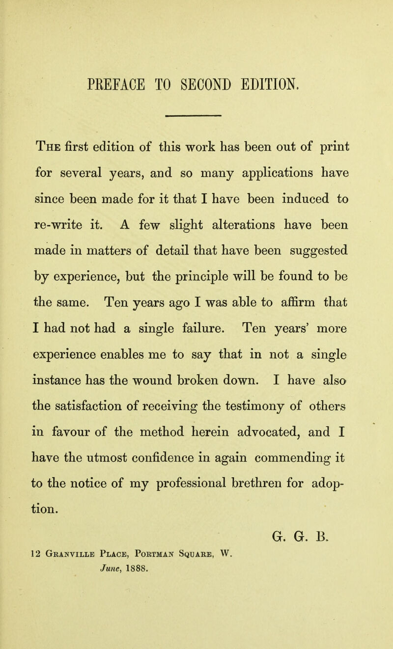 The first edition of this work has been out of print for several years, and so many applications have since been made for it that I have been induced to re-write it. A few slight alterations have been made in matters of detail that have been suggested by experience, but the principle will be found to be the same. Ten years ago I was able to affirm that I had not had a single failure. Ten years' more experience enables me to say that in not a single instance has the wound broken down. I have also the satisfaction of receiving the testimony of others in favour of the method herein advocated, and I have the utmost confidence in again commending it to the notice of my professional brethren for adop- tion. G. 6. B. 12 Granville Place, Portman Square, W. June, 1888.