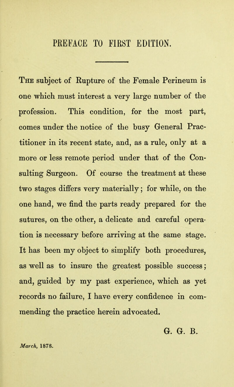 The subject of Rupture of the Female Perineum is one which must interest a very large number of the profession. This condition, for the most part, comes under the notice of the busy General Prac- titioner in its recent state, and, as a rule, only at a more or less remote period under that of the Con- sulting Surgeon. Of course the treatment at these two stages differs very materially; for while, on the one hand, we find the parts ready prepared for the sutures, on the other, a delicate and careful opera- tion is necessary before arriving at the same stage. It has been my object to simplify both procedures, as well as to insure the greatest possible success; and, guided by my past experience, which as yet records no failure, I have every confidence in com- mending the practice herein advocated. G. G. March, 1878.