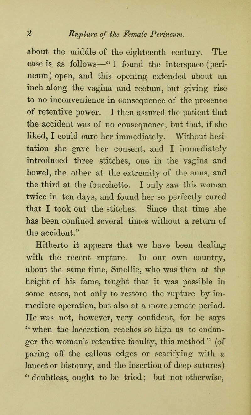 about the middle of the eighteenth century. The case is as follows—111 found the interspace (peri- neum) open, and this opening extended about an inch along the vagina and rectum, but giving rise to no inconvenience in consequence of the presence of retentive power. I then assured the patient that the accident was of no consequence, but that, if she liked, I could cure her immediately. Without hesi- tation she gave her consent, and I immediately introduced three stitches, one in the vagina and bowel, the other at the extremity of the anus, and the third at the fourchette. I only saw this woman twice in ten days, and found her so perfectly cured that I took out the stitches. Since that time she has been confined several times without a return of the accident. Hitherto it appears that we have been dealing with the recent rupture. In our own country, about the same time, Smellie, who was then at the height of his fame, taught that it was possible in some cases, not only to restore the rupture by im- mediate operation, but also at a more remote period. He was not, however, very confident, for he says  when the laceration reaches so high as to endan- ger the woman's retentive faculty, this method  (of paring off the callous edges or scarifying with a lancet or bistoury, and the insertion of deep sutures)  doubtless, ought to be tried; but not otherwise,