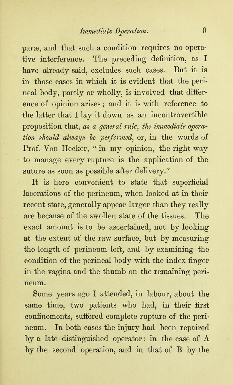 parse, and that such a condition requires no opera- tive interference. The preceding definition, as I have already said, excludes such cases. But it is in those cases in which it is evident that the peri- neal body, partly or wholly, is involved that differ- ence of opinion arises; and it is with reference to the latter that I lay it down as an incontrovertible proposition that, as a general rule, the immediate opera- tion should always be performed, or, in the words of Prof. Von Hecker,  in my opinion, the right way to manage every rupture is the application of the suture as soon as possible after delivery. It is here convenient to state that superficial lacerations of the perineum, when looked at in their recent state, generally appear larger than they really are because of the swollen state of the tissues. The exact amount is to be ascertained, not by looking at the extent of the raw surface, but by measuring the length of perineum left, and by examining the condition of the perineal body with the index finger in the vagina and the thumb on the remaining peri- neum. Some years ago I attended, in labour, about the same time, two patients who had, in their first confinements, suffered complete rupture of the peri- neum. In both cases the injury had been repaired by a late distinguished operator: in the case of A by the second operation, and in that of B by the