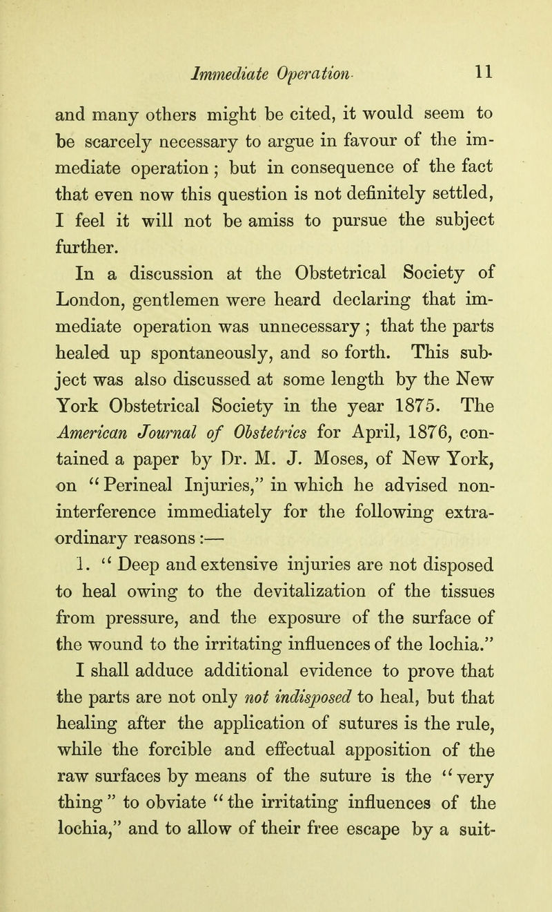 and many others might be cited, it would seem to be scarcely necessary to argue in favour of the im- mediate operation; but in consequence of the fact that even now this question is not definitely settled, I feel it will not be amiss to pursue the subject further. In a discussion at the Obstetrical Society of London, gentlemen were heard declaring that im- mediate operation was unnecessary ; that the parts healed up spontaneously, and so forth. This sub- ject was also discussed at some length by the New York Obstetrical Society in the year 1875. The American Journal of Obstetrics for April, 1876, con- tained a paper by Dr. M. J. Moses, of New York, on  Perineal Injuries, in which he advised non- interference immediately for the following extra- ordinary reasons:— 1. li Deep and extensive injuries are not disposed to heal owing to the devitalization of the tissues from pressure, and the exposure of the surface of the wound to the irritating influences of the lochia. I shall adduce additional evidence to prove that the parts are not only not indisposed to heal, but that healing after the application of sutures is the rule, while the forcible and effectual apposition of the raw surfaces by means of the suture is the 16 very thing  to obviate  the irritating influences of the lochia, and to allow of their free escape by a suit-