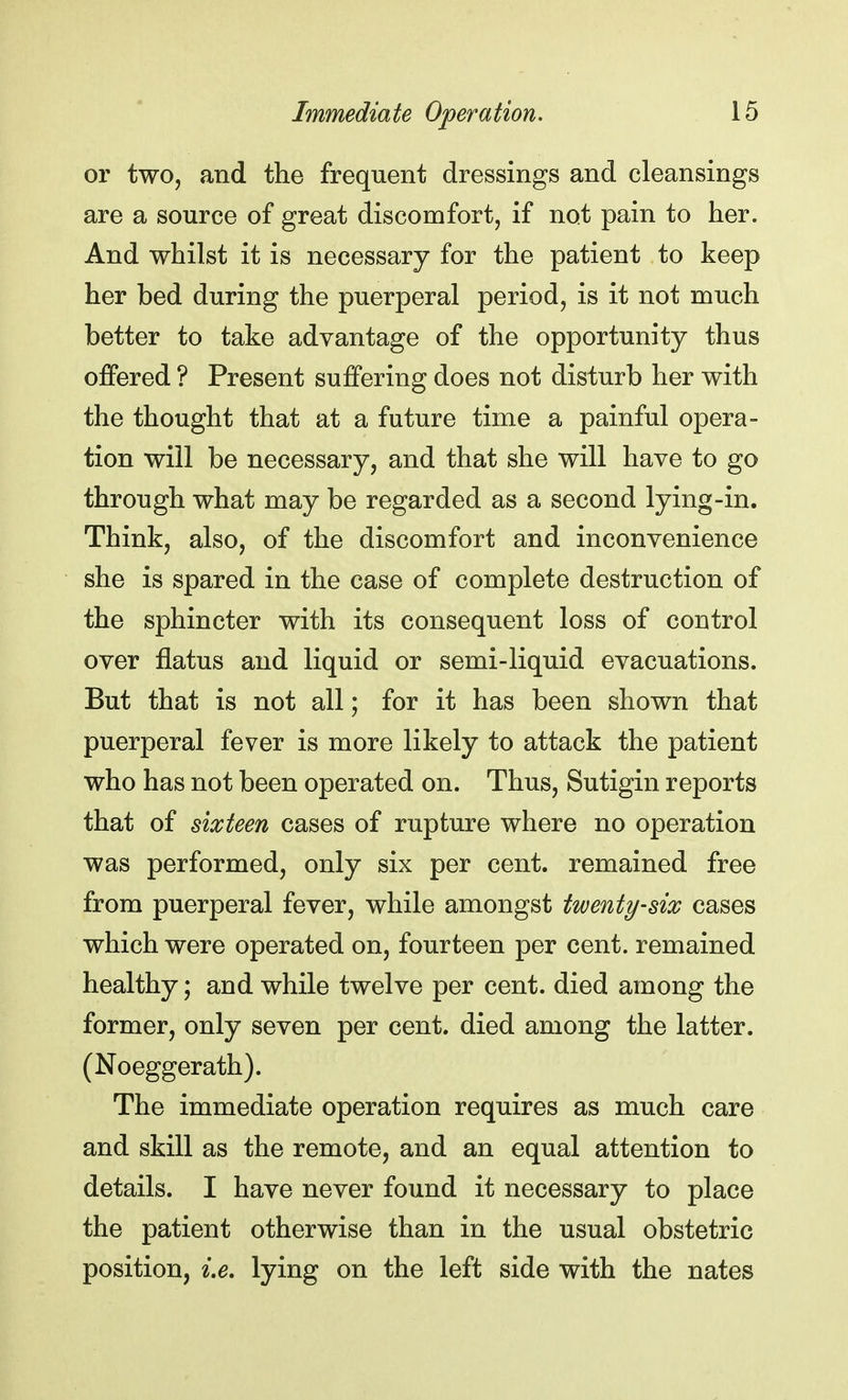 or two, and the frequent dressings and cleansings are a source of great discomfort, if not pain to her. And whilst it is necessary for the patient to keep her bed during the puerperal period, is it not much better to take advantage of the opportunity thus offered ? Present suffering does not disturb her with the thought that at a future time a painful opera- tion will be necessary, and that she will have to go through what may be regarded as a second lying-in. Think, also, of the discomfort and inconvenience she is spared in the case of complete destruction of the sphincter with its consequent loss of control over flatus and liquid or semi-liquid evacuations. But that is not all; for it has been shown that puerperal fever is more likely to attack the patient who has not been operated on. Thus, Sutigin reports that of sixteen cases of rupture where no operation was performed, only six per cent, remained free from puerperal fever, while amongst twenty-six cases which were operated on, fourteen per cent, remained healthy; and while twelve per cent, died among the former, only seven per cent, died among the latter. (Noeggerath). The immediate operation requires as much care and skill as the remote, and an equal attention to details. I have never found it necessary to place the patient otherwise than in the usual obstetric position, i.e. lying on the left side with the nates