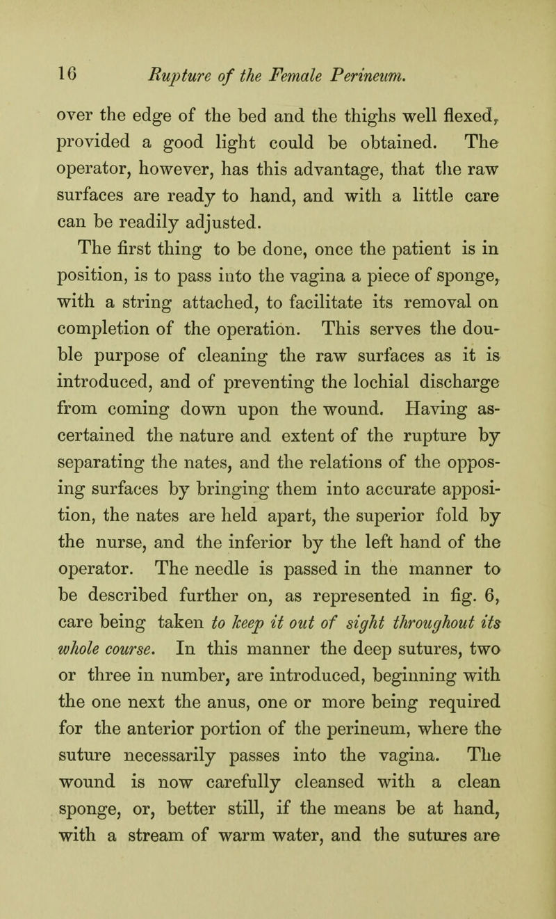 over the edge of the bed and the thighs well flexedr provided a good light could be obtained. The operator, however, has this advantage, that the raw surfaces are ready to hand, and with a little care can be readily adjusted. The first thing to be done, once the patient is in position, is to pass into the vagina a piece of sponge, with a string attached, to facilitate its removal on completion of the operation. This serves the dou- ble purpose of cleaning the raw surfaces as it is introduced, and of preventing the lochial discharge from coming down upon the wound. Having as- certained the nature and extent of the rupture by separating the nates, and the relations of the oppos- ing surfaces by bringing them into accurate apposi- tion, the nates are held apart, the superior fold by the nurse, and the inferior by the left hand of the operator. The needle is passed in the manner to be described further on, as represented in fig. 6, care being taken to keep it out of sight throughout its whole course. In this manner the deep sutures, two or three in number, are introduced, beginning with the one next the anus, one or more being required for the anterior portion of the perineum, where the suture necessarily passes into the vagina. The wound is now carefully cleansed with a clean sponge, or, better still, if the means be at hand, with a stream of warm water, and the sutures are