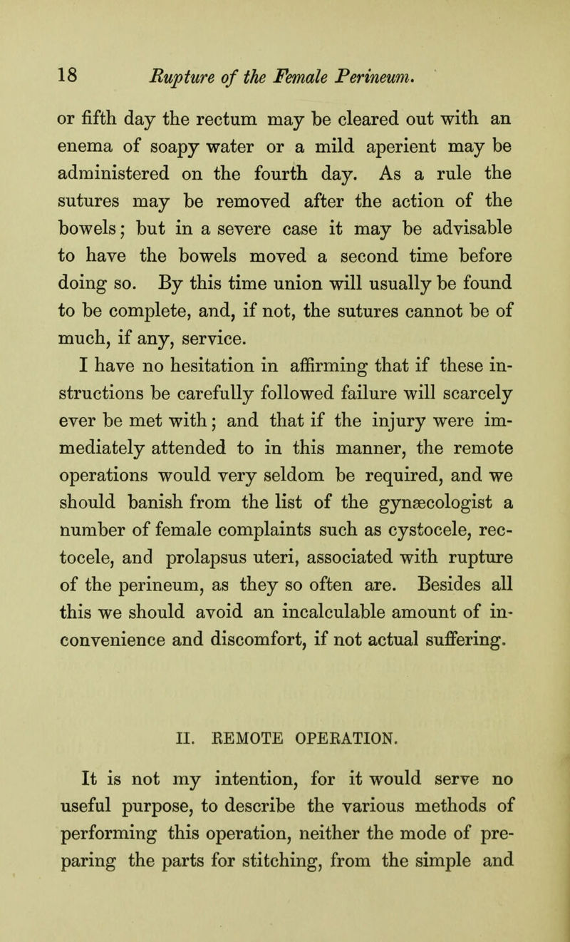 or fifth day the rectum may be cleared out with an enema of soapy water or a mild aperient may be administered on the fourth day. As a rule the sutures may be removed after the action of the bowels; but in a severe case it may be advisable to have the bowels moved a second time before doing so. By this time union will usually be found to be complete, and, if not, the sutures cannot be of much, if any, service. I have no hesitation in affirming that if these in- structions be carefully followed failure will scarcely ever be met with; and that if the injury were im- mediately attended to in this manner, the remote operations would very seldom be required, and we should banish from the list of the gynaecologist a number of female complaints such as cystocele, rec- tocele, and prolapsus uteri, associated with rupture of the perineum, as they so often are. Besides all this we should avoid an incalculable amount of in- convenience and discomfort, if not actual suffering. II. REMOTE OPERATION. It is not my intention, for it would serve no useful purpose, to describe the various methods of performing this operation, neither the mode of pre- paring the parts for stitching, from the simple and