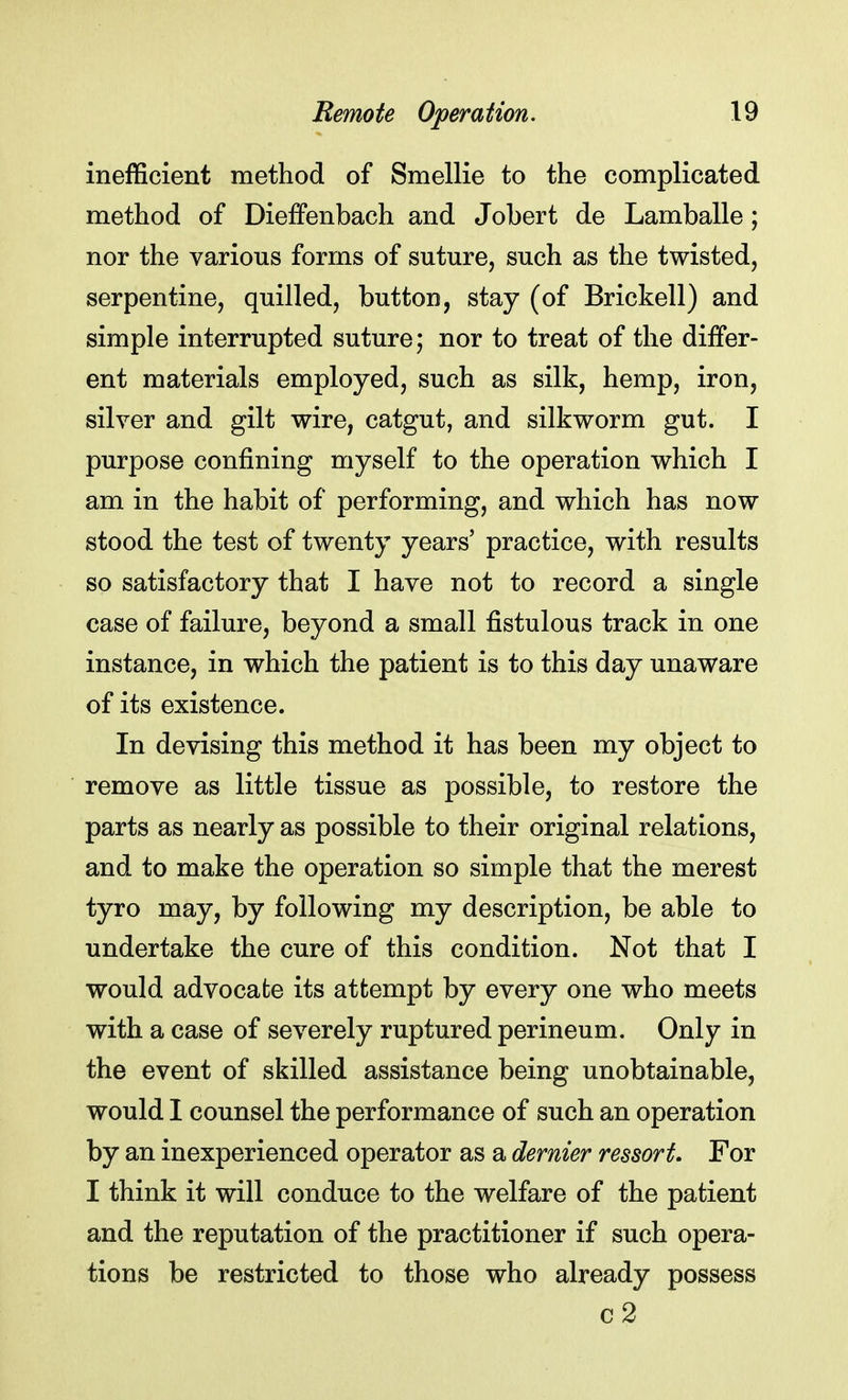 inefficient method of Smellie to the complicated method of DiefFenbach and Jobert de Lamballe; nor the various forms of suture, such as the twisted, serpentine, quilled, button, stay (of Brickell) and simple interrupted suture; nor to treat of the differ- ent materials employed, such as silk, hemp, iron, silver and gilt wire, catgut, and silkworm gut. I purpose confining myself to the operation which I am in the habit of performing, and which has now stood the test of twenty years' practice, with results so satisfactory that I have not to record a single case of failure, beyond a small fistulous track in one instance, in which the patient is to this day unaware of its existence. In devising this method it has been my object to remove as little tissue as possible, to restore the parts as nearly as possible to their original relations, and to make the operation so simple that the merest tyro may, by following my description, be able to undertake the cure of this condition. Not that I would advocate its attempt by every one who meets with a case of severely ruptured perineum. Only in the event of skilled assistance being unobtainable, would I counsel the performance of such an operation by an inexperienced operator as a dernier ressort. For I think it will conduce to the welfare of the patient and the reputation of the practitioner if such opera- tions be restricted to those who already possess c2