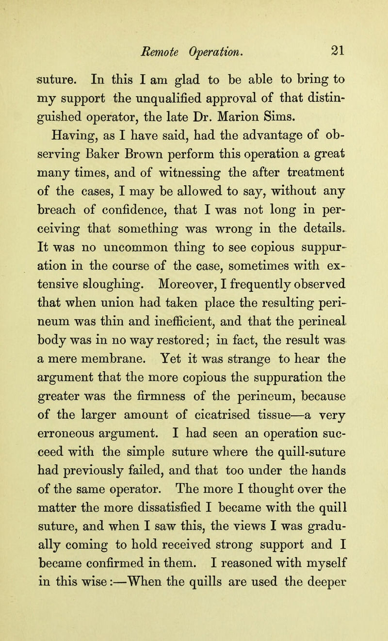 suture. In this I am glad to be able to bring to my support the unqualified approval of that distin- guished operator, the late Dr. Marion Sims. Having, as I have said, had the advantage of ob- serving Baker Brown perform this operation a great many times, and of witnessing the after treatment of the cases, I may be allowed to say, without any breach of confidence, that I was not long in per- ceiving that something was wrong in the details. It was no uncommon thing to see copious suppur- ation in the course of the case, sometimes with ex- tensive sloughing. Moreover, I frequently observed that when union had taken place the resulting peri- neum was thin and inefficient, and that the perineal body was in no way restored; in fact, the result was a mere membrane. Yet it was strange to hear the argument that the more copious the suppuration the greater was the firmness of the perineum, because of the larger amount of cicatrised tissue—a very erroneous argument. I had seen an operation suc- ceed with the simple suture where the quill-suture had previously failed, and that too under the hands of the same operator. The more I thought over the matter the more dissatisfied I became with the quill suture, and when I saw this, the views I was gradu- ally coming to hold received strong support and I became confirmed in them. I reasoned with myself in this wise:—When the quills are used the deeper