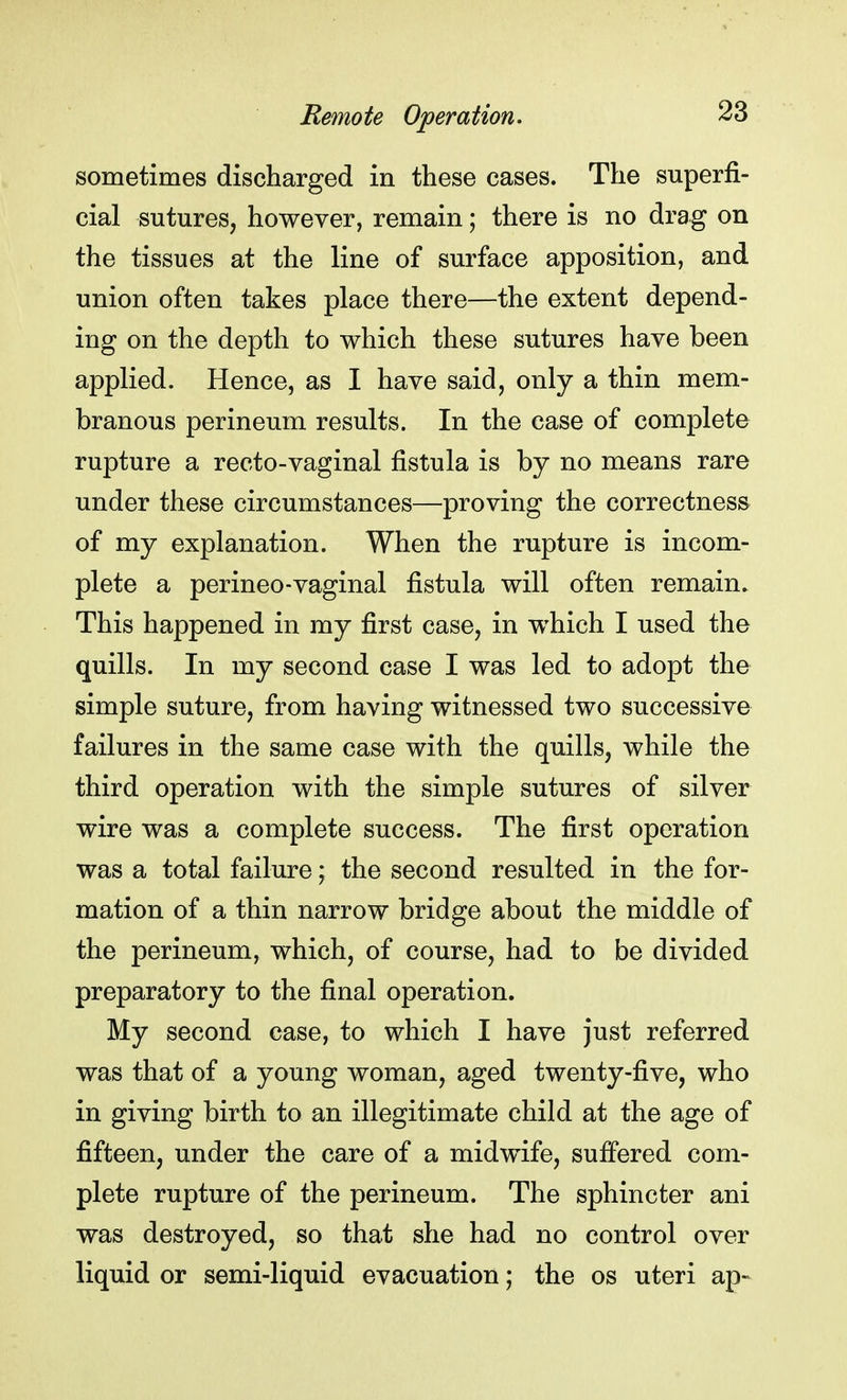sometimes discharged in these cases. The superfi- cial sutures, however, remain; there is no drag on the tissues at the line of surface apposition, and union often takes place there—the extent depend- ing on the depth to which these sutures have been applied. Hence, as I have said, only a thin mem- branous perineum results. In the case of complete rupture a recto-vaginal fistula is by no means rare under these circumstances—proving the correctness of my explanation. When the rupture is incom- plete a perineo-vaginal fistula will often remain. This happened in my first case, in which I used the quills. In my second case I was led to adopt the simple suture, from having witnessed two successive failures in the same case with the quills, while the third operation with the simple sutures of silver wire was a complete success. The first operation was a total failure; the second resulted in the for- mation of a thin narrow bridge about the middle of the perineum, which, of course, had to be divided preparatory to the final operation. My second case, to which I have Just referred was that of a young woman, aged twenty-five, who in giving birth to an illegitimate child at the age of fifteen, under the care of a midwife, suffered com- plete rupture of the perineum. The sphincter ani was destroyed, so that she had no control over liquid or semi-liquid evacuation; the os uteri ap-