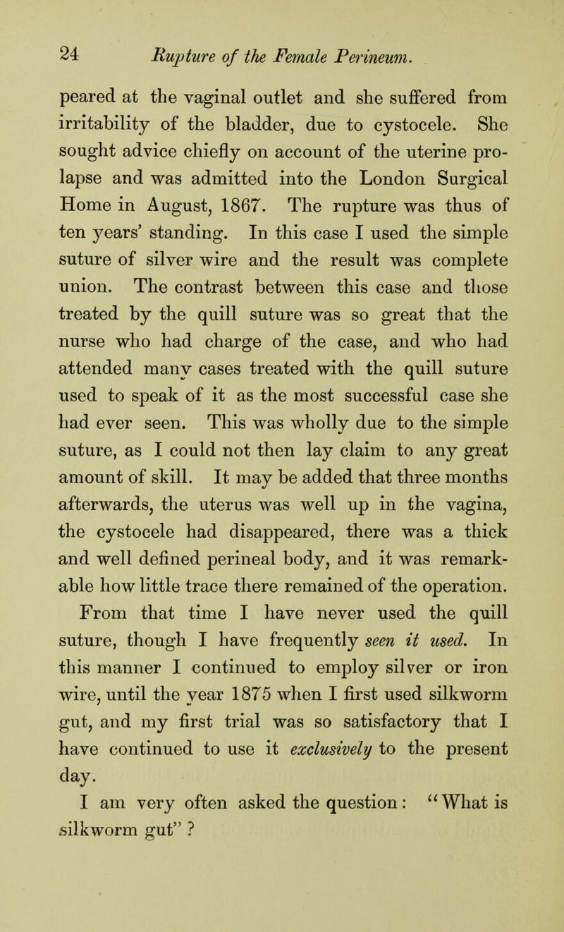 peared at the vaginal outlet and she suffered from irritability of the bladder, due to cystocele. She sought advice chiefly on account of the uterine pro- lapse and was admitted into the London Surgical Home in August, 1867. The rupture was thus of ten years' standing. In this case I used the simple suture of silver wire and the result was complete union. The contrast between this case and those treated by the quill suture was so great that the nurse who had charge of the case, and who had attended many cases treated with the quill suture used to speak of it as the most successful case she had ever seen. This was wholly due to the simple suture, as I could not then lay claim to any great amount of skill. It may be added that three months afterwards, the uterus was well up in the vagina, the cystocele had disappeared, there was a thick and well defined perineal body, and it was remark- able how little trace there remained of the operation. From that time I have never used the quill suture, though I have frequently seen it used. In this manner I continued to employ silver or iron wire, until the year 1875 when I first used silkworm gut, and my first trial was so satisfactory that I have continued to use it exclusively to the present day. I am very often asked the question: What is silkworm gut ?