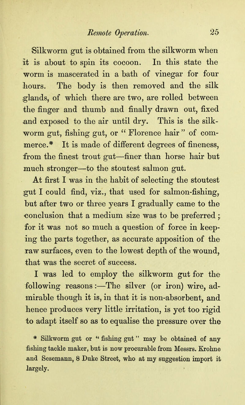 Silkworm gut is obtained from the silkworm when it is about to spin its cocoon. In this state the worm is mascerated in a bath of vinegar for four liours. The body is then removed and the silk ;glandsj of which there are two, are rolled between the finger and thumb and finally drawn out, fixed and exposed to the air until dry. This is the silk- worm gut, fishing gut, or  Florence hair  of com- merce.* It is made of different degrees of fineness, from the finest trout gut—finer than horse hair but much stronger—to the stoutest salmon gut. At first I was in the habit of selecting the stoutest gut I could find, viz., that used for salmon-fishing, but after two or three years I gradually came to the conclusion that a medium size was to be preferred ; for it was not so much a question of force in keep- ing the parts together, as accurate apposition of the raw surfaces, even to the lowest depth of the wound, that was the secret of success. I was led to employ the silkworm gut for the following reasons:—The silver (or iron) wire, ad- mirable though it is, in that it is non-absorbent, and hence produces very little irritation, is yet too rigid to adapt itself so as to equalise the pressure over the * Silkworm gut or u fishing gut may be obtained of any fishing tackle maker, but is now procurable from Messrs. Krohne and Sesemann, 8 Duke Street, who at my suggestion import it largely.